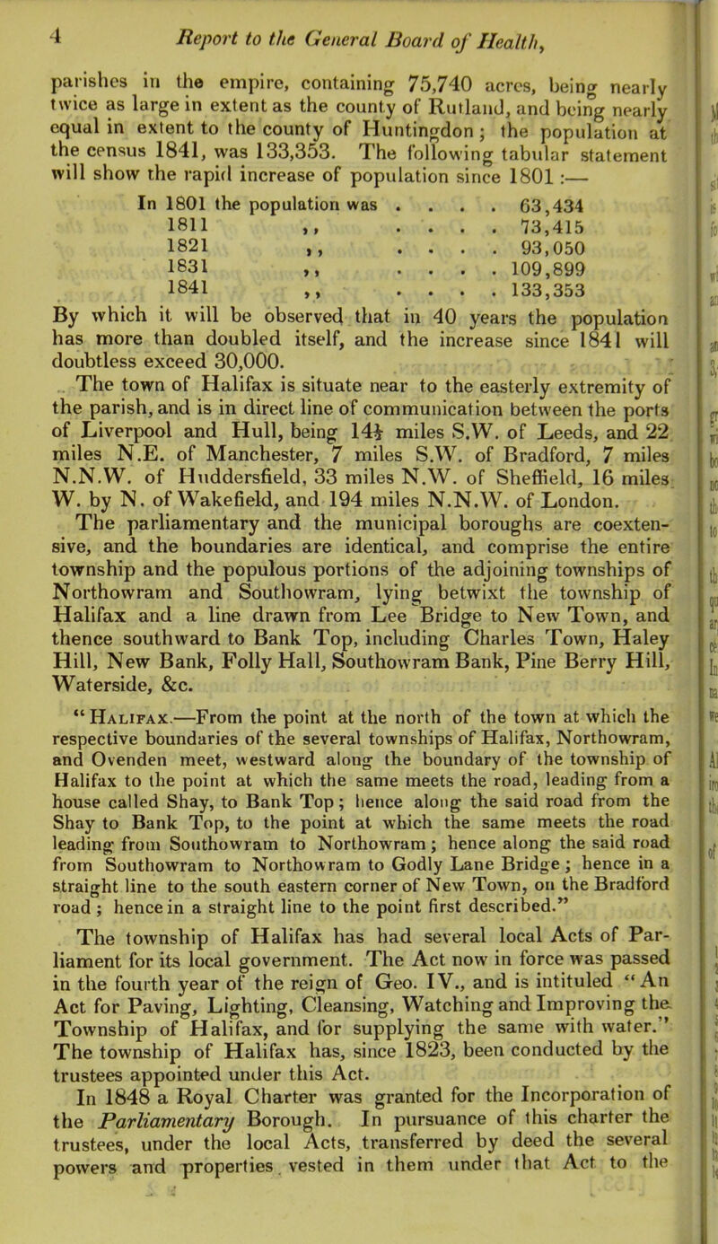 parishes in the empire, containing 75,740 acres, being nearly twice as large in extent as the county of RutlanJ, and being nearly equal in extent to the county of Huntingdon ; the population at the census 1841, was 133,353. The following tabular statement will show the rapid increase of population since 1801:— In 1801 the population was .... 63,434 1811 ,, .... 13,415 1821 ,, .... 93,050 1831 ,, .... 109,899 1841 ,, .... 133,353 By which it will be observed that in 40 years the population has more than doubled itself, and the increase since 1841 will doubtless exceed 30,000. The town of Halifax is situate near to the easterly extremity of the parish, and is in direct line of communication between the ports of Liverpool and Hull, being 14i miles S.W. of Leeds, and 22, miles N.E. of Manchester, 7 miles S.W. of Bradford, 7 miles N.N.W. of Huddersfield, 33 miles N.W. of Sheffield, 16 miles W. by N. of Wakefield, and 194 miles N.N.W. of London. The parliamentary and the municipal boroughs are coexten- sive, and the boundaries are identical, and comprise the entire township and the populous portions of the adjoining townships of Northowram and Southowram, lying betwixt the township of Halifax and a line drawn from Lee Bridge to New Town, and thence southward to Bank Top, including Charles Town, Haley Hill, New Bank, Folly Hall, Southowram Bank, Pine Berry Hill, Waterside, &c. “Halifax.—From the point at the north of the town at which the respective boundaries of the several townships of Halifax, Northowram, and Ovenden meet, westward along the boundary of the township of Halifax to the point at which the same meets the road, leading from a house called Shay, to Bank Top; hence along the said road from the Shay to Bank Top, to the point at which the same meets the road leading from Southowram to Northowram; hence along the said road from Southowram to Northowram to Godly Lane Bridge; hence in a straight line to the south eastern corner of New Town, on the Bradford road ; hence in a straight line to the point first described.” The township of Halifax has had several local Acts of Par- liament for its local government. The Act now in force was passed in the fourth year of the reign of Geo. IV., and is intituled “An Act for Paving, Lighting, Cleansing, Watching and Improving tha Township of Halifax, and for supplying the same with water.” The township of Halifax has, since 1823, been conducted by the trustees appointed under this Act. In 1848 a Royal Charter was granted for the Incorporation of the Parliamentary Borough. In pursuance of this charter the trustees, under the local Acts, transferred by deed the several powers and properties. vested in them xinder that Act to the