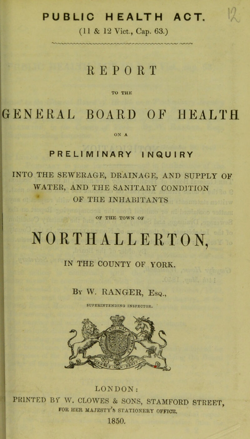 1!? PUBLIC HEALTH ACT. (11 & 12 Viet., Cap. 63.) REPORT TO THE GENERAL BOARD OF HEALTH ON A PRELIMINARY INQUIRY INTO THE SEWERAGE, DRAINAGE, AND SUPPLY OF WATER, AND THE SANITARY CONDITION OF THE INHABITANTS OF THE TOWN OF i NORTHALLERTON, IN THE COUNTY OF YORK. By W. ranger. Esq., SUPEBINTENDINO INSPECTOR. 1850.