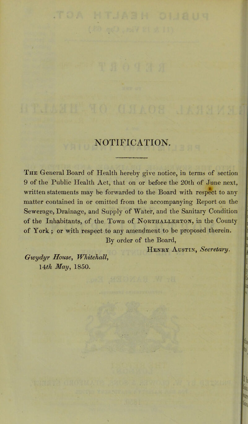 NOTIFICATION. The General Board of Health hereby give notice, in terms of section 9 of the Public Health Act, that on or before the 20th of June next, written statements may be forwarded to the Board with respect to any matter contained in or omitted from the accompanying Report on the Sewerage, Drainage, and Supply of Water, and the Sanitary Condition of the Inhabitants, of the Town of Northaeleuton, in the County of York; or with respect to any amendment to be proposed therein. By order of the Board, Henry Austin, Secretary. Gioydyr House, Whitehall, \4cth May, 1850.