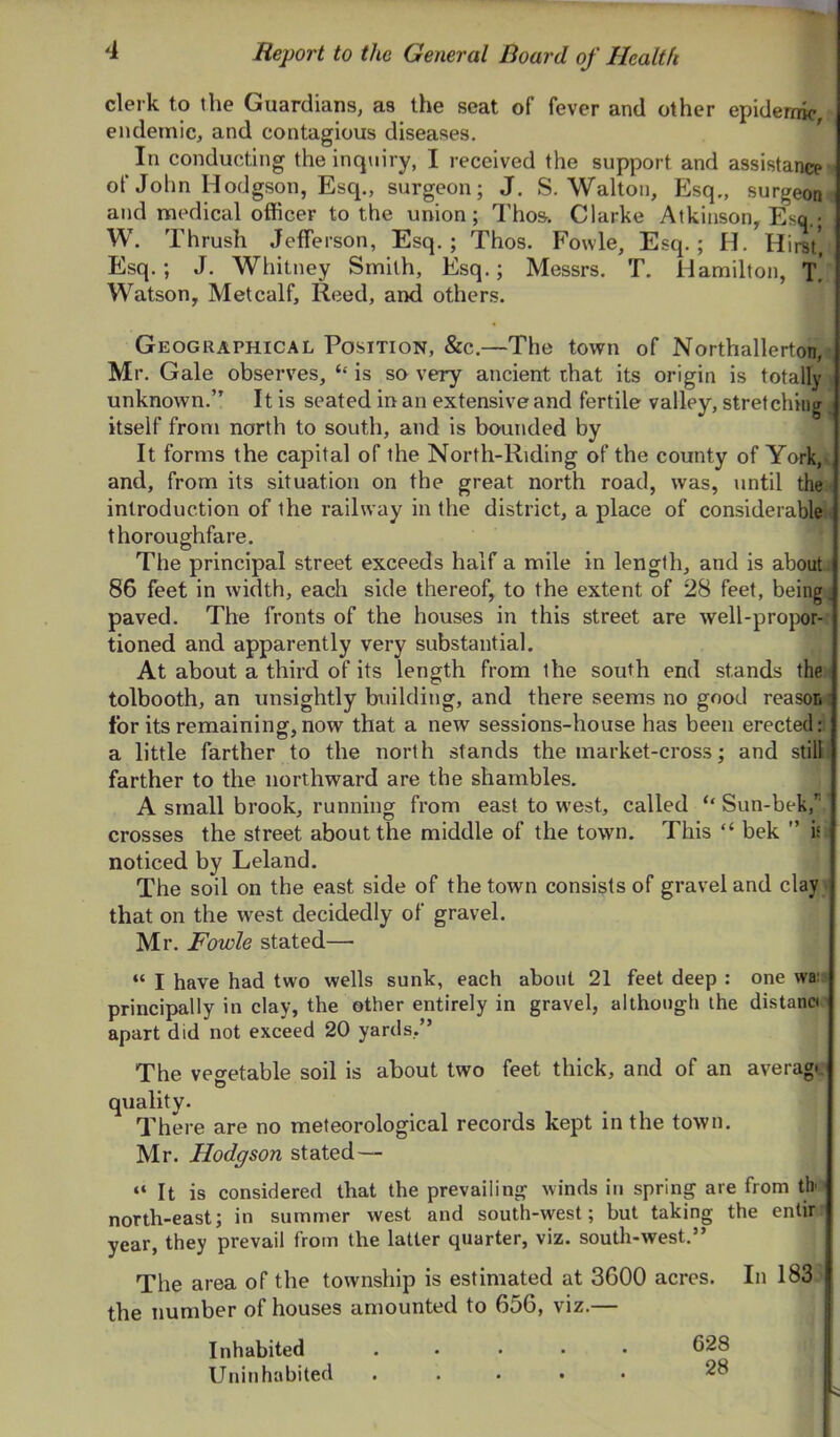 clerk to the Guardians, as the seat of fever and other epidemic, endemic, and contagious diseases. In conducting the inquiry, I received the support and assistance •' of John Hodgson, Esq., surgeon; J. S. Walton, Esq., surgeom and medical officer to the union; Thos. Clarke Atkinson, Esq.* W. Thrush Jefferson, Esq.; Thos. Fowle, Esq.; H. Hirst*, Esq.; J. Whitney Smith, Esq.; Messrs. T. Hamilton, t! Watson, Metcalf, Reed, and others. Geographical Position, &c.—The town of Northallerton,i, Mr. Gale observes, ‘‘ is so very ancient that its origin is totally \ unknown.” It is seated in an extensive and fertile valley, stretching > itself from north to south, and is bounded by It forms the capital of the North-Riding of the county of York,v and, from its situation on the great north road, was, until the ; introduction of the railway in the district, a place of considerables thoroughfare. The principal street exceeds half a mile in length, and is about: 86 feet in width, each side thereof, to the extent of 28 feet, being ■ paved. The fronts of the houses in this street are well-projxir- tioned and apparently very substantial. At about a third of its length from the south end stands the tolbooth, an unsightly building, and there seems no good reason i for its remaining,now that a new sessions-house has been erected: a little farther to the north stands the market-cross; and still, farther to the northward are the shambles. A small brook, running from east to west, called ‘‘ Sun-bek, crosses the street about the middle of the town. This “ bek ” is noticed by Leland. The soil on the east side of the town consists of gravel and clay that on the west decidedly of gravel. Mr. Fowle stated— “ I have had two wells sunk, each about 21 feet deep : one wa: principally in clay, the other entirely in gravel, although the distant apart did not exceed 20 yards,” The veo-etable soil is about two feet thick, and of an averagr quality. There are no meteorological records kept in the town. Mr. Hodgson stated—- “ It is considered that the prevailing winds in spring are from tb north-east; in summer west and south-west; but taking the enlir year, they prevail from the latter quarter, viz. south-west.” The area of the township is estimated at 3600 acres. In 183 the number of houses amounted to 656, viz.— Inhabited ..... 628 Uninhabited ..... 28