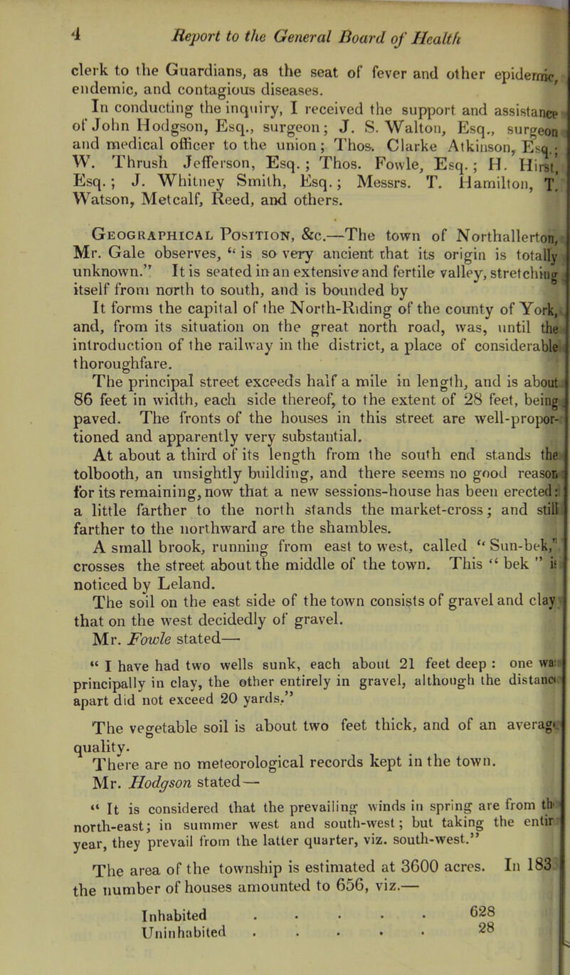 clerk to the Guardians, as the seat of fever and other epidemic, endemic, and contagious diseases. In conducting the inquiry, I received the support and assistance •' of John Hodgson, Esq., surgeon; J. S. Walton, Esq., surgeom and medical officer to the union; Thos. Clarke Atkinson, Esq.* W. Thrush Jefferson, Esq.; Thos. Fowle, Esq.; H. Hirst*, Esq.; J. Whitney Smith, Esq.; Messrs. T. Hamilton, t! Watson, Metcalf, Reed, and others. Geographical Position, &c.—The town of Northallerton,i, Mr. Gale observes, ‘‘ is so very ancient that its origin is totally \ unknown.” It is seated in an extensive and fertile valley, stretching > itself from north to south, and is bounded by It forms the capital of the North-Riding of the county of York,v and, from its situation on the great north road, was, until the ; introduction of the railway in the district, a place of considerables thoroughfare. The principal street exceeds half a mile in length, and is about: 86 feet in width, each side thereof, to the extent of 28 feet, being ■ paved. The fronts of the houses in this street are well-projxir- tioned and apparently very substantial. At about a third of its length from the south end stands the tolbooth, an unsightly building, and there seems no good reason i for its remaining,now that a new sessions-house has been erected: a little farther to the north stands the market-cross; and still, farther to the northward are the shambles. A small brook, running from east to west, called ‘‘ Sun-bek, crosses the street about the middle of the town. This “ bek ” is noticed by Leland. The soil on the east side of the town consists of gravel and clay that on the west decidedly of gravel. Mr. Fowle stated— “ I have had two wells sunk, each about 21 feet deep : one wa: principally in clay, the other entirely in gravel, although the distant apart did not exceed 20 yards,” The veo-etable soil is about two feet thick, and of an averagr quality. There are no meteorological records kept in the town. Mr. Hodgson stated—- “ It is considered that the prevailing winds in spring are from tb north-east; in summer west and south-west; but taking the enlir year, they prevail from the latter quarter, viz. south-west.” The area of the township is estimated at 3600 acres. In 183 the number of houses amounted to 656, viz.— Inhabited ..... 628 Uninhabited ..... 28