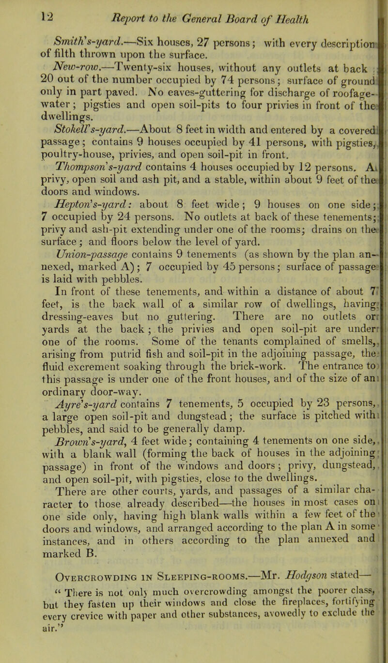 Smith's-yard.—Six houses, 27 persons; with every description! of filth thrown upon the surface. New-row.—Twenty-six houses, without any outlets at back 20 out of the number occupied by 74 persons; surface of ground; only in part paved. No eaves-guttering for discharge of roofage-- water; pigsties and open soil-pits to four privies in front of the; dwellings. Stokeirs-yard.—About 8 feet in width and entered by a covered! passage; contains 9 houses occupied by 41 persons, with pigsties,, poultry-house, privies, and open soil-pit in front. Thompson s-yard contains 4 houses occupied by 12 persons. Ai privy, open soil and ash pit, and a stable, within about 9 feet of the* doors and windows. Hepton's-yard: about 8 feet wide; 9 houses on one side;; 7 occupied by 24 persons. No outlets at back of these tenements;; privy and ash-pit extending under one of the rooms; drains on the surface; and floors below the level of yard. Union-passage contains 9 tenements (as shown by the plan an- nexed, marked A) ; 7 occupied by 45 persons; surface of passage * is laid with pebbles. In front of these tenements, and within a distance of about T feet, is the back wall of a similar row of dwellings, having.* dressing-eaves but no guttering. There are no outlets orr yards at the back; the privies and open soil-pit are underr one of the rooms. Some of the tenants complained of smells,, arising from putrid fish and soil-pit in the adjoining passage, the.^ fluid excrement soaking through the brick-work. The entrance to: this passage is under one of the front houses, and of the size of am ordinary door-way. Ayre's-yard contains 7 tenements, 5 occupied by 23 persons,, a large open soil-pit and dungstead; the surface is pitched withi pebbles, and said to be generally damp. Brown s-yard^ 4 feet wide; containing 4 tenements on one side,, wilh a blank wall (forming the back of houses in the adjoining: passage) in front of the windows and doors; privy, dungstead,. and open soil-pit, with pigsties, close to the dwellings. There are other courts, yards, and passages of a similar cha- racter to those already described—the houses inmost cases oni one side only, having high blank walls within a few feet of the ■ doors and windows, and arranged according to the plan A in some ■ instances, and in others according to the plan annexed and marked B. Overcrowding in Sleeping-rooms.—Mr. Hodgson stated— “ There is not onlj much overcrowding amongst the poorer class, but they fasten up their windows and close the fireplaces, fortifying every crevice with paper and other substances, avowedly to exclude the
