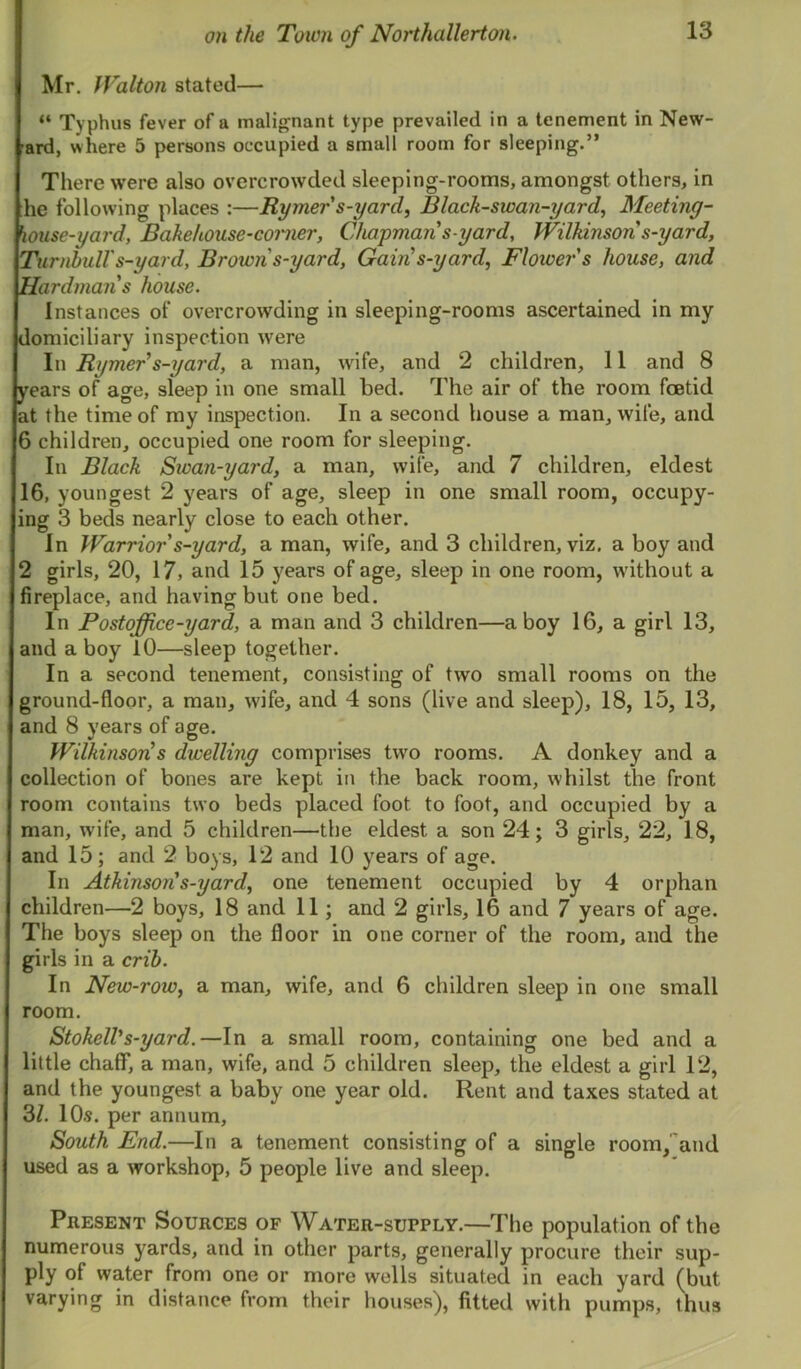 Mr. fTalton stated— “ Typhus fever of a malignant type prevailed in a tenement in New- ard, where 5 persons occupied a small room for sleeping.” There were also overcrowded sleeping-rooms, amongst others, in he following places :—Rymers-yard, Black-swan-yarf Meeting- house-yard, Bakehouse-coi'iier, Chapman s-yard, Wilkinson s-yard, Turnbull's-yard. Brown s-yard. Gain s-yard, Flower s house, and Hardmans house. Instances of overcrowding in sleeping-rooms ascertained in my domiciliary inspection were In Rymer's-yard, a man, wife, and 2 children, 11 and 8 years of age, sleep in one small bed. The air of the room foetid at the time of my inspection. In a second house a man, wife, and 6 children, occupied one room for sleeping. In Black Sioan-yard, a man, wife, and 7 children, eldest 16, youngest 2 years of age, sleep in one small room, occupy- ing 3 beds nearly close to each other. In Warrior s-yard, a man, wife, and 3 children, viz. a boy and 2 girls, 20, 17, and 15 years of age, sleep in one room, without a fireplace, and having but one bed. In Postoffice-yard, a man and 3 children—a boy 16, a girl 13, and a boy 10—sleep together. In a second tenement, consisting of two small rooms on the ground-floor, a man, wife, and 4 sons (live and sleep), 18, 15, 13, and 8 years of age. Wilkinson's dwelling comprises two rooms. A donkey and a collection of bones are kept in the back room, whilst the front room contains two beds placed foot to foot, and occupied by a man, wife, and 5 children—the eldest a son 24; 3 girls, 22, 18, and 15; and 2 boys, 12 and 10 years of age. In Atkinsori s-yard, one tenement occupied by 4 orphan children—2 boys, 18 and 11; and 2 girls, 16 and 7 years of age. The boys sleep on the floor in one corner of the room, and the girls in a crib. In New-row, a man, wife, ami 6 children sleep in one small room. StokelVs-yard.—In a small room, containing one bed and a little chaff, a man, wife, and 5 children sleep, the eldest a girl 12, and the youngest a baby one year old. Rent and taxes stated at 3/. 10.S. per annum. South End.—In a tenement consisting of a single room,and used as a workshop, 5 people live and sleep. Present Sources of Water-supply.—The population of the numerous yards, and in other parts, generally procure their sup- ply of water from one or more wells situated in each yard (but varying in distance from their houses), fitted with pumps, thus