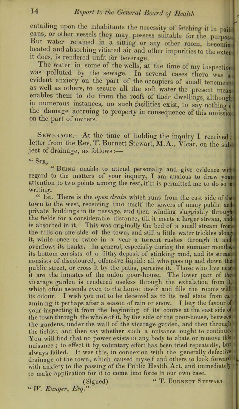 entailing upon tlie inhabitants the necessity of fetching it in pail cans, or other vessels they may possess suitable for the purpos,. But water retained in a sitting or any other room, becorain' heated and absorbing vitiated air and other impurities to theexteri it does, is rendered unfit for beverage. The water in some of the wells, at the time of my inspectior i was polluted by the sewage. In several cases there was a, evident anxiety on the part of the occupiers of small tenementj as well as others, to secure all the soft water the present mean enables them to do from the roofs of their dwellings, althougl i in numerous instances, no such facilities exist, to say nothing c the damage accruing to property in consequence of this omissioi on the part of owners. Sewerage.—At the time of holding the inquiry I received i letter from the Rev. T. Burnett Stewart, M. A., Vicar, on the subu ject of drainage, as follows :— “ Sir, “ Being unable to attend personally and give evidence wit! regard to the matters of your inquiry, I am anxious to draw youn attention to two points among the rest, if it is permitted me to do so in i writing. 1 “ 1st. There is the open dram which runs from the east side of the ^ town to the west, receiving into itself the sewers of many public and( private buildings in its passage, and then winding sluggishly through' the fields for a considerable distance, till it meets a larger stream, aiidi is absorbed in it. This was originally the bed of a small stream fromi the hills on one side of the town, and still a little water trickles along i it, while once or twice in a year a torrent rushes through it and ’ overflows its banks. In general, especially during the summer months,^ its bottom consists of a filthy deposit of stinking mud, and its strean^’ consists of discoloured, ofiensive liquid : all who pass up and down the < public street, or cross it by the paths, perceive it. Those who live near ! it are the inmates of the union poor-house. The lower part of the < vicarage garden is rendered useless through the exhalation from it, which often ascends even to the house itself and fills the rooms with  its odour. I wish you not to be deceived as to its real state from ex-, amining it perhaps after a season of rain or snow. I beg the favour of your inspecting it from the beginning of its course at the east side of the town through the whole of it, by the side of the poor-house, between the gardens, under the wall of the vicarage garden, and then through the fields; and then say whether such a nuisance ought to continue. You will find that no power exists in any body to abate or remove this nuisance ; to effect it by voluntary effort has been tried repeatedly, but always failed. It was this, in connexion with the generally defective drainage of the town, which caused myself and others to look forward with anxiety to the passing of the Public Health Act, and immediately to make application for it to come into force in our own case. (Signed) “ T. Burnett Stewart. “ JV. Ranger, Esq.^'