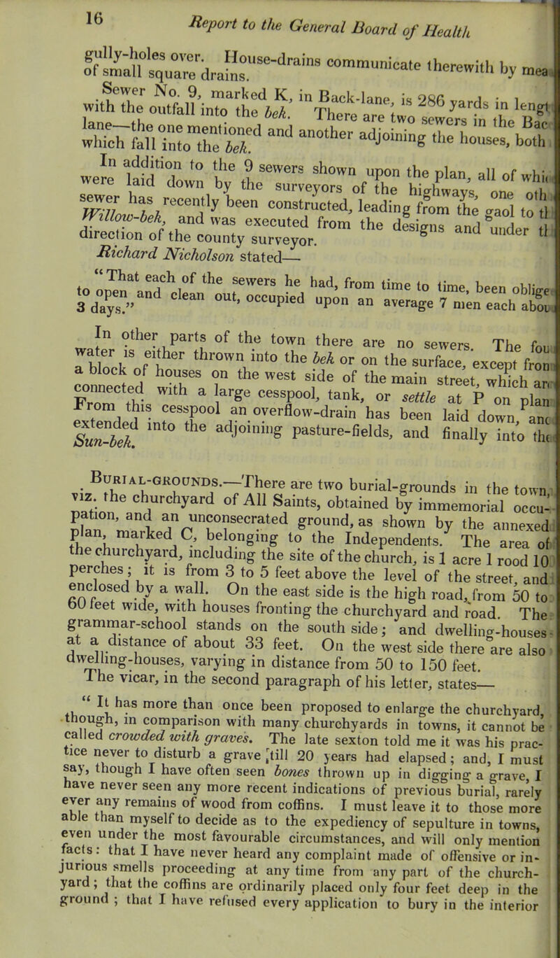 fSu IqVa're d communicate therewith by mea: wittXomfalHnrihfw’ - 286 yards in leng, teo tS^ - an^ad- weL lafdTo™ t; ofThe Zt’ “t'' sewer has recently leen conZcTeVleading‘'^':X Tl m l milow-bek and was executed from the dfsignT and mlr direction of the county surveyor. ^ Richard Nicholson stated C( I connectd tdlhlr “f street, whfch an FroT^fi? ^ cesspool, tank, or settle at P on plan From this cesspool an overflow-drain has been laid down ^anc adjoining pasture-fields, and finally into thi Burial-grounds.—There are two burial-grounds in the town VIZ the churchyard of All Saints, obtained by imraemorid occu- ^crated ground, as shown by the annexed plan marked C, belonging to the Independents. The area of the churchyard, including the site of the church, is 1 acre 1 rood 10 perches ; it is from 3 to 5 feet above the level of the street, and enclosed by a wall On the east side is the high road, from 50 to bU leet wide with houses fronting the churchyard and road. The grammar-school stands on the south side; and dwelling-houses at a distance of about 33 feet. On the west side there are also: aweliingdiouses, varying in distance from 50 to 150 feet. The vicar, in the second paragraph of his letter, states— It has more than once been proposed to enlarge the churchyard, though, in comparison with many churchyards in towns, it cannot be • called crowded with graves. The late sexton told me it was his prac- never to disturb a grave [till 20 years had elapsed; and, I must say, though I have often seen bones thrown up in digging a grave, I have never seen any more recent indications of previous burial, rarely ever any remains of wood from coffins. I must leave it to those more able than myself to decide as to the expediency of sepulture in towns, even under the most favourable circumstances, and will only mention facts: that I have never heard any complaint made of offensive or in- jurious smells proceeding at any time from any part of the church- yard , that the coffins are ordinarily placed only four feet deep in the ground ; that I have refused every application to bury in the interior