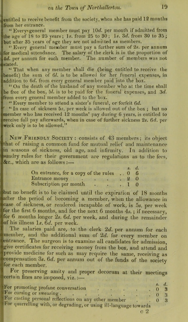 entitled to receive benefit from the society, when she has paid 12 months from her entrance. “ Every* g^eneral member must pay lOrf. per month if admitted from the age of 18 to 25 years ; Is. from 25 to 30 ; Is. 3</. from 30 to 35 ; but after 35 years of age they are not admitted as members. “ Every general member must pay a further sum of 2s. per annum for medical attendance. The salary of the clerk is in the proportion of id. per annum for each member. The number of members was not stated. “ That when any member shall die (being entitled to receive (he benefit) the sum of 6/. is to be allowed for her funeral ex|)enses, in addition to fir/, from every general member paid into the box. “ On the death of the husband of any member who at the time shall be free of the box, 5/. is to be paid for the funeral expenses, and 3r/. from every general member added to the box. “Every member to attend a sister’s funeral, or forfeit 6d. ' “ In case of sickness 5s. per week is allowed out of the box ; but no member who has received 12 months’ pay during 6 years, is entitled to receive full pay afterwards, when in case of further sickness 2s. 6d. per week only is to be allowed.” New Friendly Society : consists of 43 members; its object that of raising a common fund for mutual relief and maintenance in seasons of sickness, old age, and infirmity. In addition to sundry rules for their government are regulations as to the fees, &c., which are as follows :— a. d. On entrance, for a copy of the rules .. 0 6 Entrance money . . . .20 Subscription per month . . .1 0 but no benefit is to be claimed until the expiration of 18 months alter the period of becoming a member, when the allowance in case of sickness, or rendered incapable of work, is 5x. per week for the first 6 months, and for the next 6 months 4s.; if necessary, for 6 months longer 2s. 6d. per week, and during the remainder of his illness 1^. 6d. per week. The salaries paid are, to the clerk 2d. per annum for each member, and the additional sum of 2d. for every member on entrance. The surgeon is to examine all candidates for admission, give certificates for receiving money from the box, and attend and provide medicine for such as may require the same, receiving as compensation 3^. 6d. per annum out of the funds of the society for each member. For preserving amity and proper decorum at their meetings certain fines are imposed, viz.:— r> • r . a. d. ror promoting profane conversation , . . . .03 For cursing or swearing. . . . . . , .03 tor casting personal reflections on any other member . .03 ItFor quarrelling with, or degrading, or using ill-language towards c 2