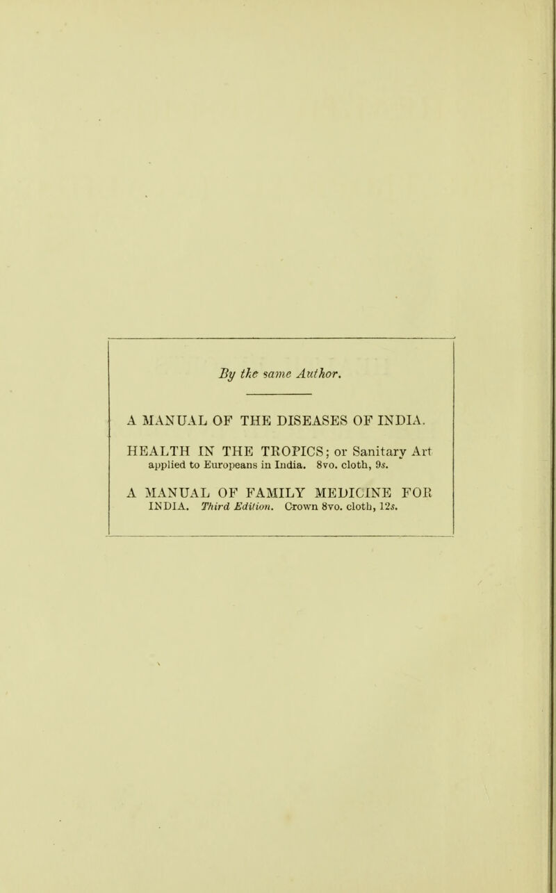 By the same Author. A MANUAL OF THE DISEASES OF INDIA. HEALTH IN THE TROPICS; or Sanitary Art applied to Europeans in India. 8vo. cloth, 9s. A MANUAL OF FAMILY MEDICINE FOR Itf DIA. Third Edition. Crown 8vo. clotb, 125.