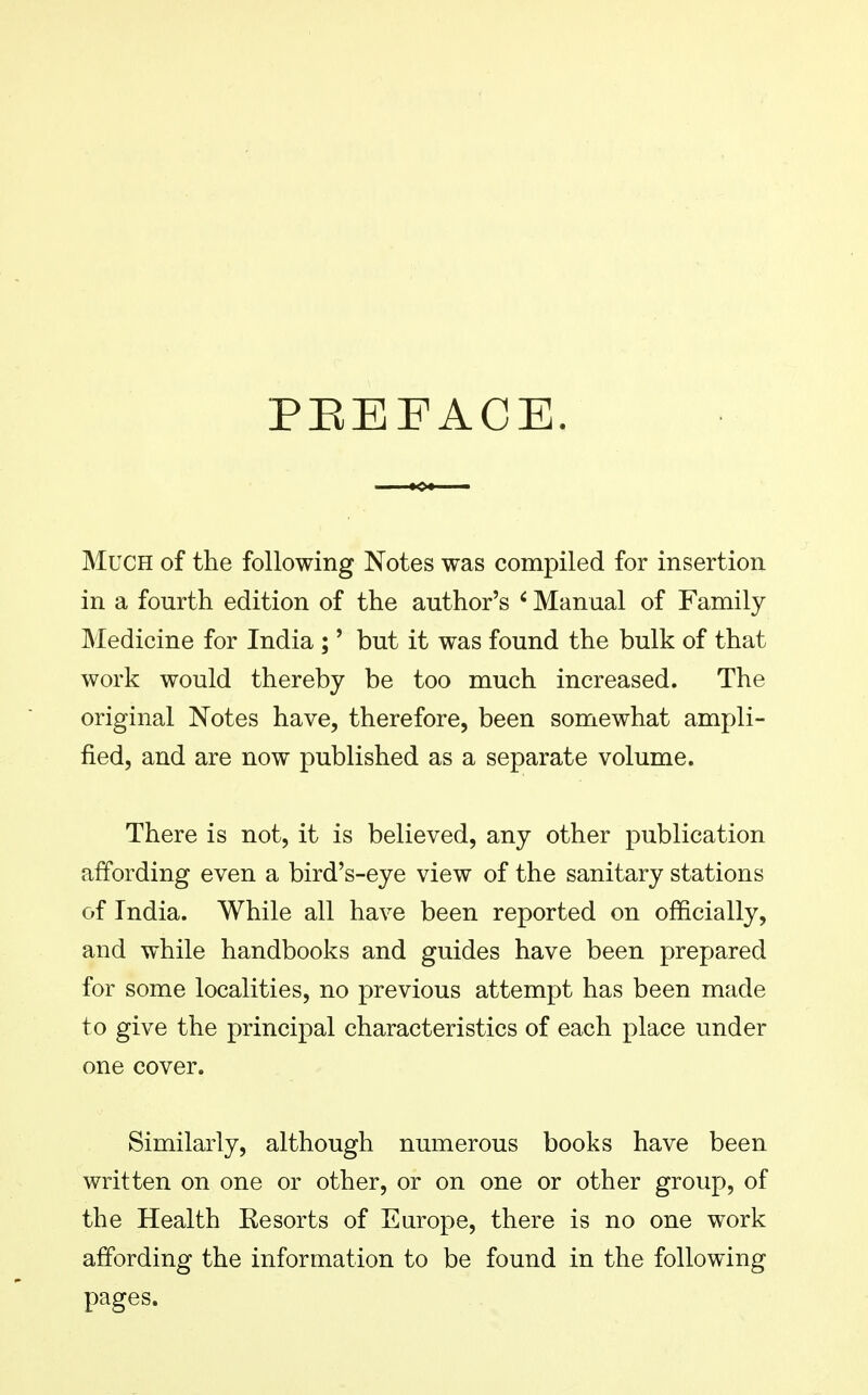 PREFACE. Much of the following Notes was compiled for insertion in a fourth edition of the author's < Manual of Family Medicine for India ;' but it was found the bulk of that work would thereby be too much increased. The original Notes have, therefore, been somewhat ampli- fied, and are now published as a separate volume. There is not, it is believed, any other publication affording even a bird's-eye view of the sanitary stations of India. While all have been reported on officially, and while handbooks and guides have been prepared for some localities, no previous attempt has been made to give the principal characteristics of each place under one cover. Similarly, although numerous books have been written on one or other, or on one or other group, of the Health Kesorts of Europe, there is no one work affording the information to be found in the following pages.