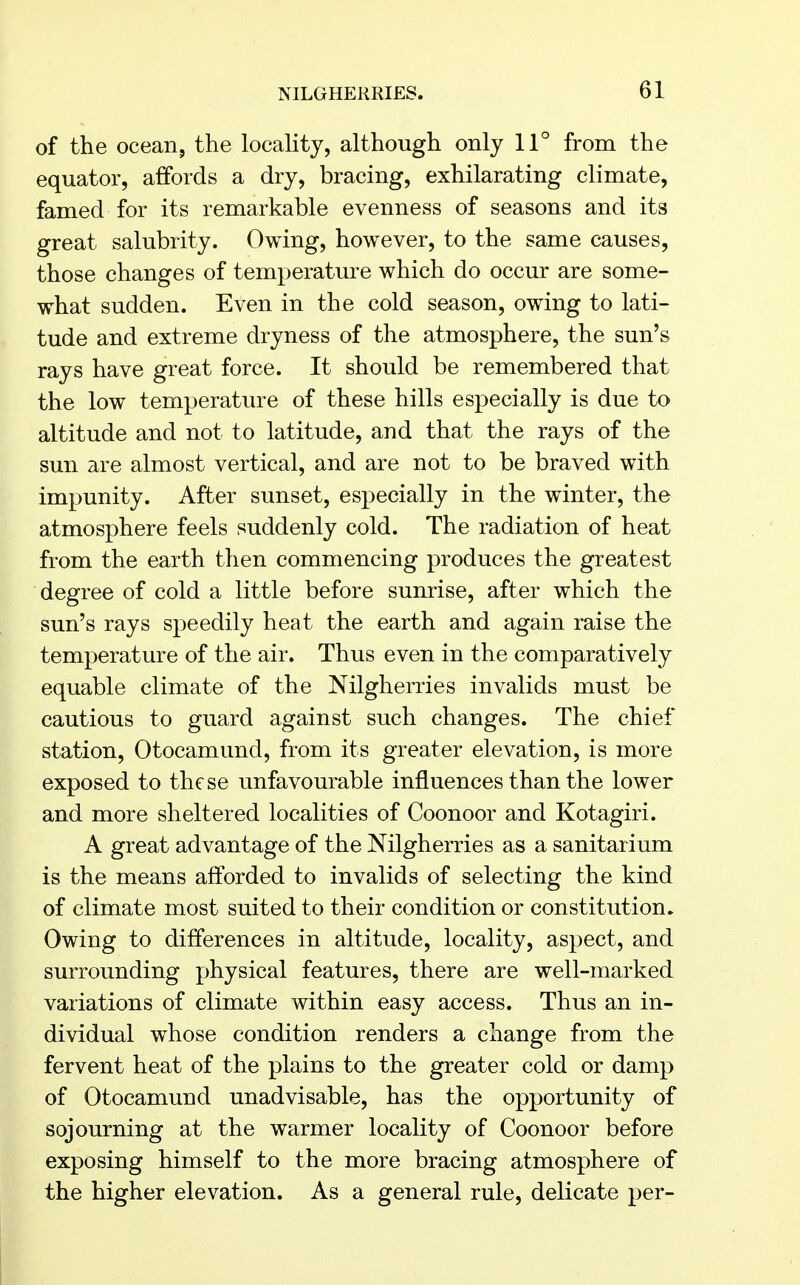 of the ocean, the locality, although only 11° from the equator, affords a dry, bracing, exhilarating climate, famed for its remarkable evenness of seasons and its great salubrity. Owing, however, to the same causes, those changes of temperature which do occur are some- what sudden. Even in the cold season, owing to lati- tude and extreme dryness of the atmosphere, the sun's rays have great force. It should be remembered that the low temperature of these hills especially is due to altitude and not to latitude, and that the rays of the sun are almost vertical, and are not to be braved with impunity. After sunset, especially in the winter, the atmosphere feels suddenly cold. The radiation of heat from the earth then commencing produces the greatest degree of cold a little before sunrise, after which the sun's rays speedily heat the earth and again raise the temperature of the air. Thus even in the comparatively equable climate of the Nilgherries invalids must be cautious to guard against such changes. The chief station, Otocamund, from its greater elevation, is more exposed to these unfavourable influences than the lower and more sheltered localities of Coonoor and Kotagiri. A great advantage of the Nilgherries as a sanitarium is the means afforded to invalids of selecting the kind of climate most suited to their condition or constitution. Owing to differences in altitude, locality, aspect, and surrounding physical features, there are well-marked variations of climate within easy access. Thus an in- dividual whose condition renders a change from the fervent heat of the plains to the greater cold or damp of Otocamund unadvisable, has the opportunity of sojourning at the warmer locality of Coonoor before exposing himself to the more bracing atmosphere of the higher elevation. As a general rule, delicate per-