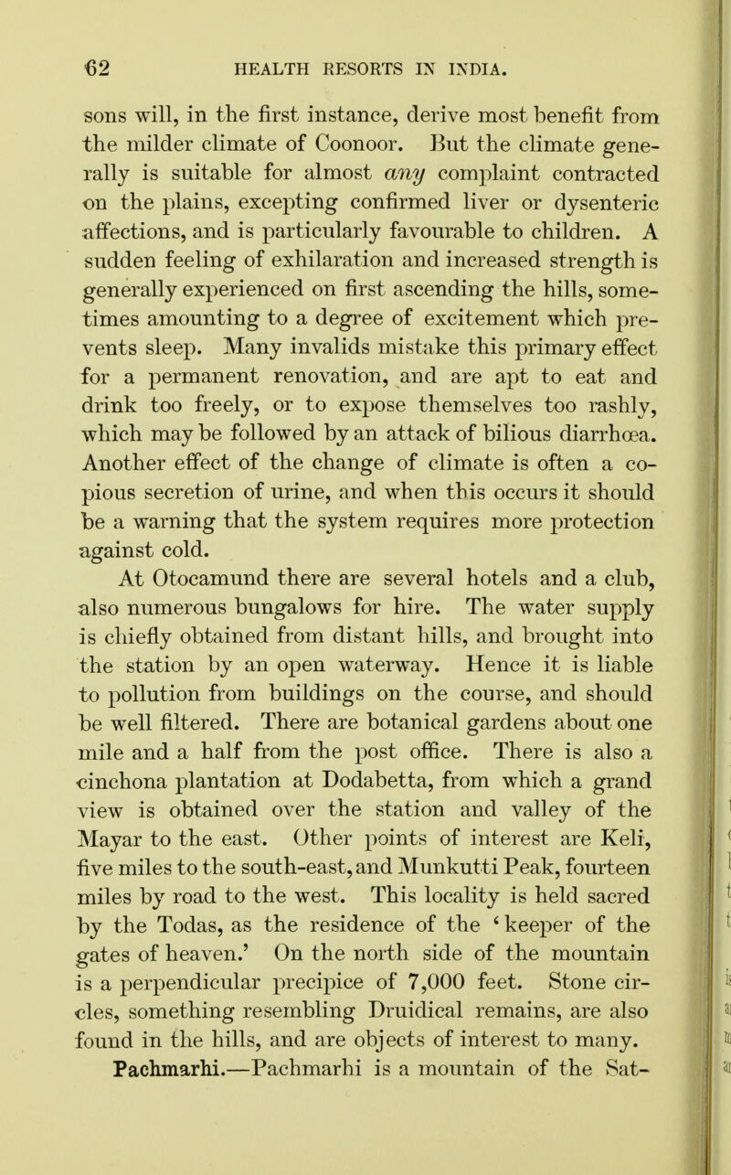 sons will, in the first instance, derive most benefit from the milder climate of Coonoor. But the climate gene- rally is suitable for almost any complaint contracted on the plains, excepting confirmed liver or dysenteric affections, and is particularly favourable to children. A sudden feeling of exhilaration and increased strength is generally experienced on first ascending the hills, some- times amounting to a degree of excitement which pre- vents sleep. Many invalids mistake this primary effect for a permanent renovation, and are apt to eat and drink too freely, or to expose themselves too rashly, which may be followed by an attack of bilious diarrhoea. Another effect of the change of climate is often a co- pious secretion of urine, and when this occurs it should be a warning that the system requires more protection against cold. At Otocamund there are several hotels and a club, also numerous bungalows for hire. The water supply is chiefly obtained from distant hills, and brought into the station by an open waterway. Hence it is liable to pollution from buildings on the course, and should be well filtered. There are botanical gardens about one mile and a half from the post office. There is also a cinchona plantation at Dodabetta, from which a grand view is obtained over the station and valley of the Mayar to the east. Other points of interest are Keli, five miles to the south-east, and Munkutti Peak, fourteen miles by road to the west. This locality is held sacred by the Todas, as the residence of the ' keeper of the gates of heaven.' On the north side of the mountain is a perpendicular precipice of 7,000 feet. Stone cir- cles, something resembling Druiclical remains, are also found in the hills, and are objects of interest to many. Pachmarhi.—Pachmarhi is a mountain of the Sat-