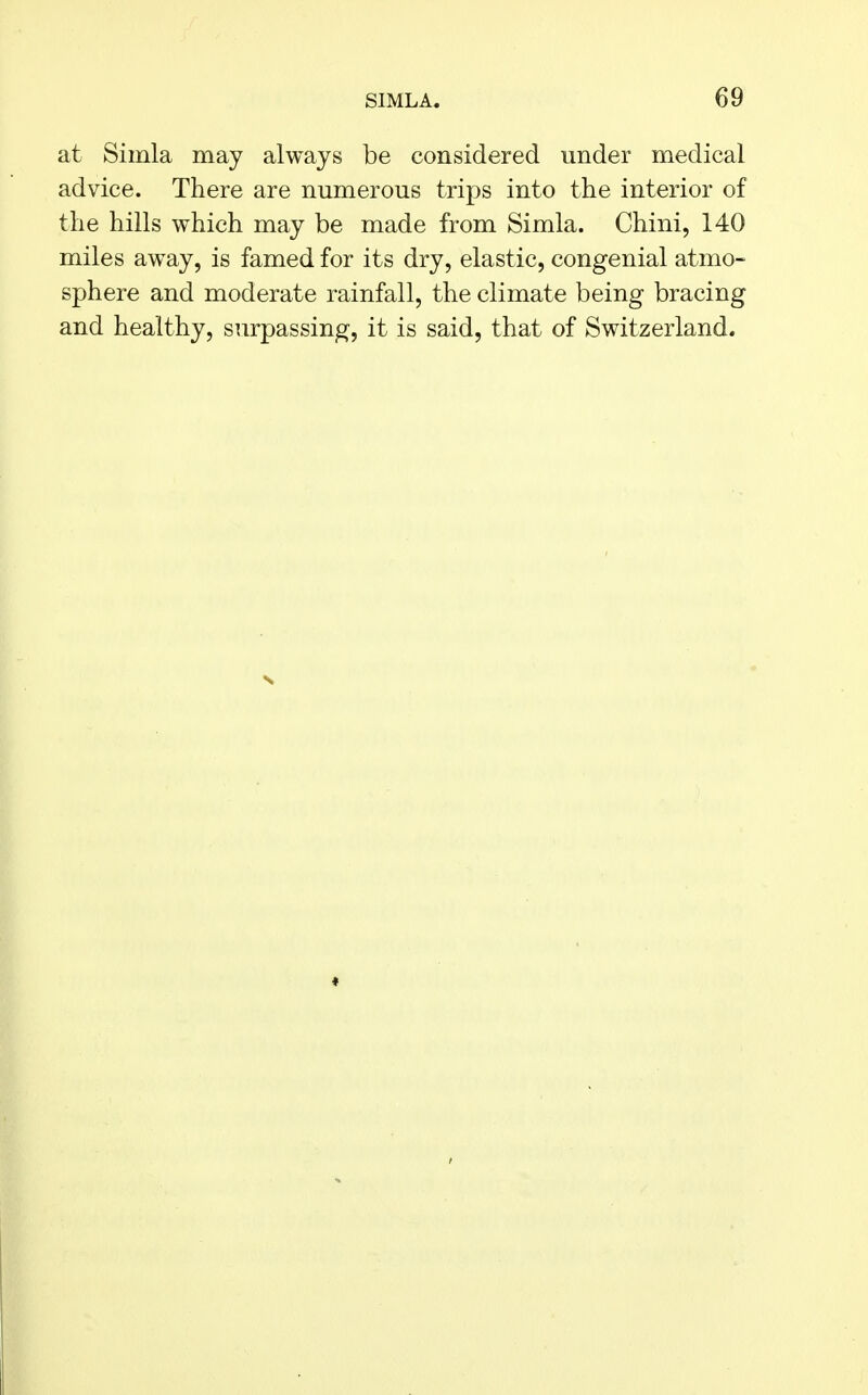 at Simla may always be considered under medical advice. There are numerous trips into the interior of the hills which may be made from Simla. Chini, 140 miles away, is famed for its dry, elastic, congenial atmo- sphere and moderate rainfall, the climate being bracing and healthy, surpassing, it is said, that of Switzerland.
