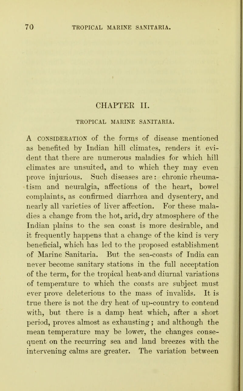 CHAPTER II. TROPICAL MARINE SANITARIA. A consideration of the forms of disease mentioned as benefited by Indian hill climates, renders it evi- dent that there are numerous maladies for which hill climates are unsuited, and to which they may even prove injurious. Such diseases are: chronic rheuma- tism and neuralgia, affections of the heart, bowel complaints, as confirmed diarrhoea and dysentery, and nearly all varieties of liver affection. For these mala- dies a change from the hot, arid, dry atmosphere of the Indian plains to the sea coast is more desirable, and it frequently happens that a change of the kind is very beneficial, which has led to the proposed establishment of Marine Sanitaria. But the sea-coasts of India can never become sanitary stations in the full acceptation of the term, for the tropical hea1>and diurnal variations of temperature to which the coasts are subject must ever prove deleterious to the mass of invalids. It is true there is not the dry heat of up-country to contend with, but there is a damp heat which, after a short period, proves almost as exhausting; and although the mean temperature may be lower, the changes conse- quent on the recurring sea and land breezes with the intervening calms are greater. The variation between