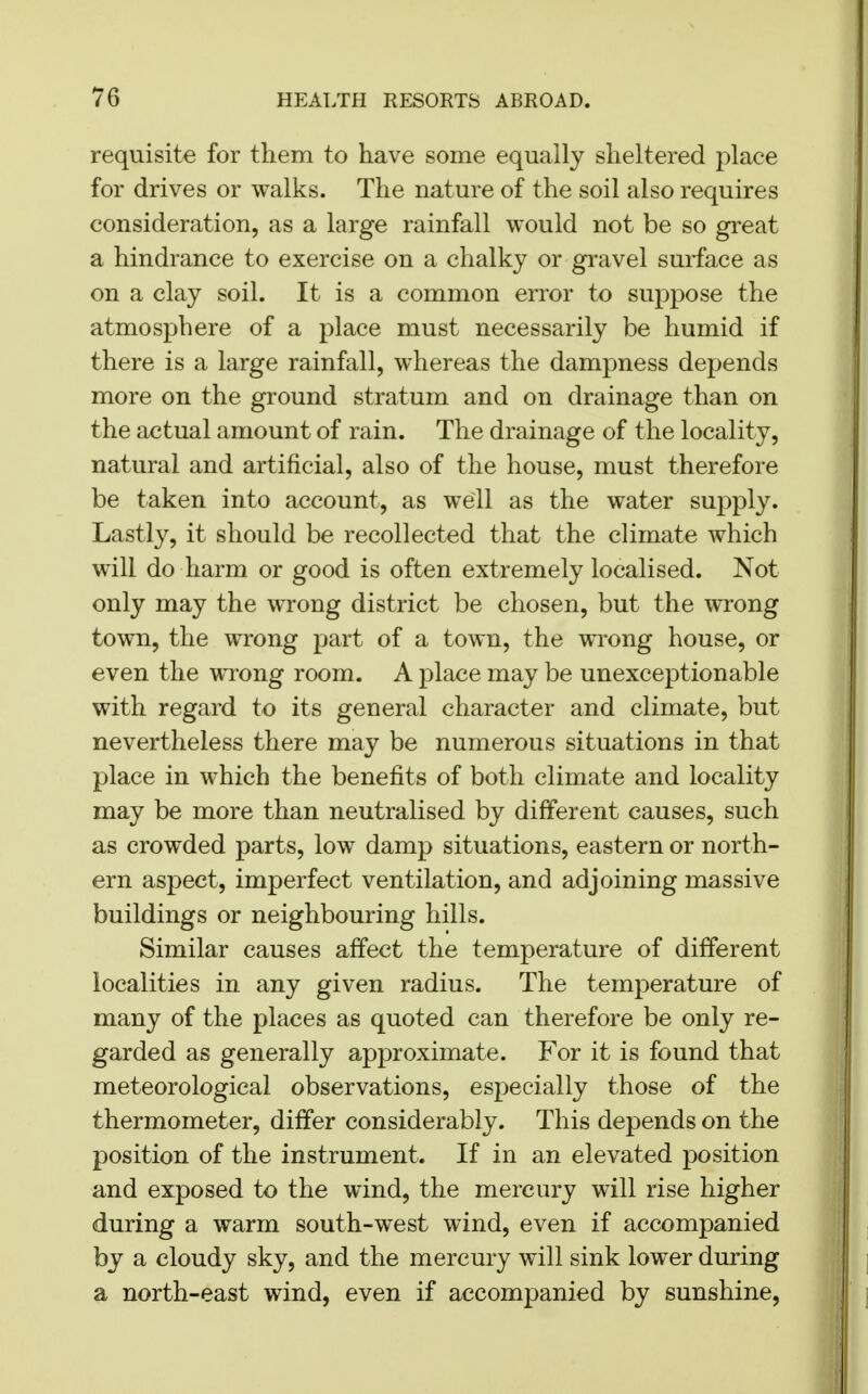 requisite for them to have some equally sheltered place for drives or walks. The nature of the soil also requires consideration, as a large rainfall would not be so great a hindrance to exercise on a chalky or gravel surface as on a clay soil. It is a common error to suppose the atmosphere of a place must necessarily be humid if there is a large rainfall, whereas the dampness depends more on the ground stratum and on drainage than on the actual amount of rain. The drainage of the locality, natural and artificial, also of the house, must therefore be taken into account, as well as the water supply. Lastly, it should be recollected that the climate which will do harm or good is often extremely localised. Not only may the wrong district be chosen, but the wrong town, the wrong part of a town, the wrong house, or even the wrong room. A place may be unexceptionable with regard to its general character and climate, but nevertheless there may be numerous situations in that place in which the benefits of both climate and locality may be more than neutralised by different causes, such as crowded parts, low damp situations, eastern or north- ern aspect, imperfect ventilation, and adjoining massive buildings or neighbouring hills. Similar causes affect the temperature of different localities in any given radius. The temperature of many of the places as quoted can therefore be only re- garded as generally approximate. For it is found that meteorological observations, especially those of the thermometer, differ considerably. This depends on the position of the instrument. If in an elevated position and exposed to the wind, the mercury will rise higher during a warm south-west wind, even if accompanied by a cloudy sky, and the mercury will sink lower during a north-east wind, even if accompanied by sunshine,