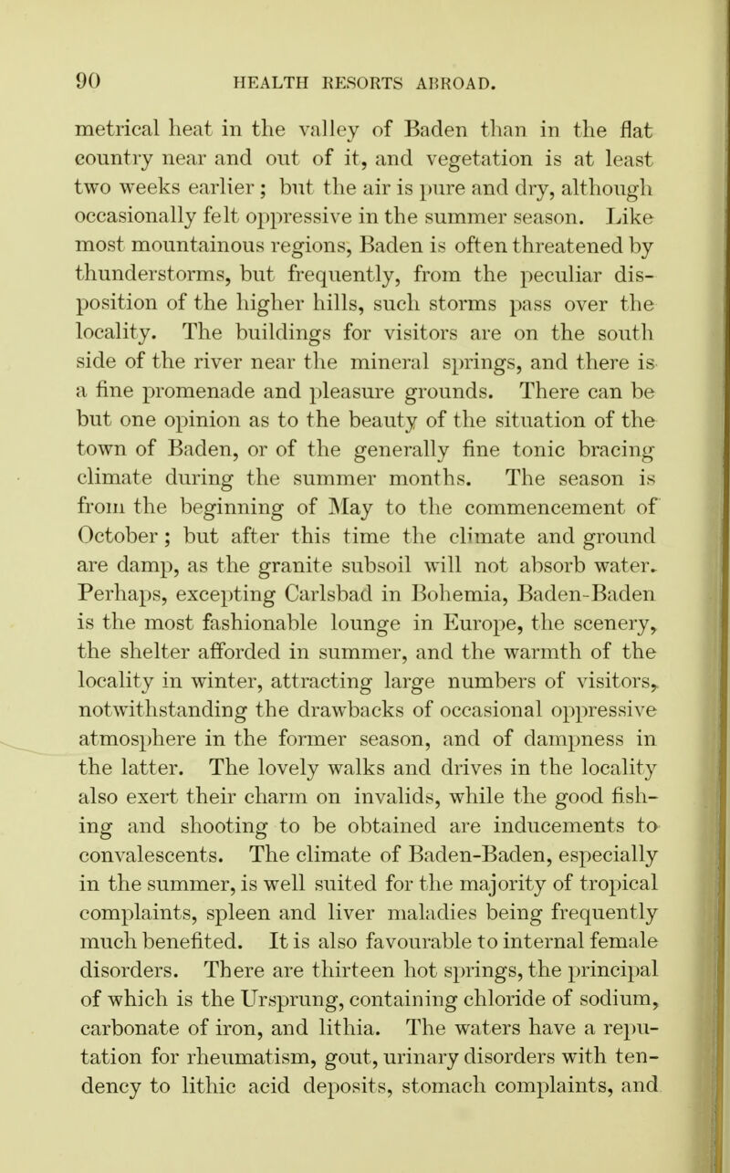 metrical heat in the valley of Baden than in the flat country near and out of it, and vegetation is at least two weeks earlier; but the air is pure and dry, although occasionally felt oppressive in the summer season. Like most mountainous regions, Baden is often threatened by thunderstorms, but frequently, from the peculiar dis- position of the higher hills, such storms pass over the locality. The buildings for visitors are on the south side of the river near the mineral springs, and there is a fine promenade and pleasure grounds. There can be but one opinion as to the beauty of the situation of the town of Baden, or of the generally fine tonic bracing climate during the summer months. The season is from the beginning of May to the commencement of October; but after this time the climate and ground are damp, as the granite subsoil will not absorb water. Perhaps, excepting Carlsbad in Bohemia, Baden-Baden is the most fashionable lounge in Europe, the scenery, the shelter afforded in summer, and the warmth of the locality in winter, attracting large numbers of visitors^ notwithstanding the drawbacks of occasional oppressive atmosphere in the former season, and of dampness in the latter. The lovely walks and drives in the locality also exert their charm on invalids, while the good fish- ing and shooting to be obtained are inducements to convalescents. The climate of Baden-Baden, especially in the summer, is well suited for the majority of tropical complaints, spleen and liver maladies being frequently much benefited. It is also favourable to internal female disorders. There are thirteen hot springs, the principal of which is the Ursprung, containing chloride of sodium, carbonate of iron, and lithia. The waters have a repu- tation for rheumatism, gout, urinary disorders with ten- dency to lithic acid deposits, stomach complaints, and