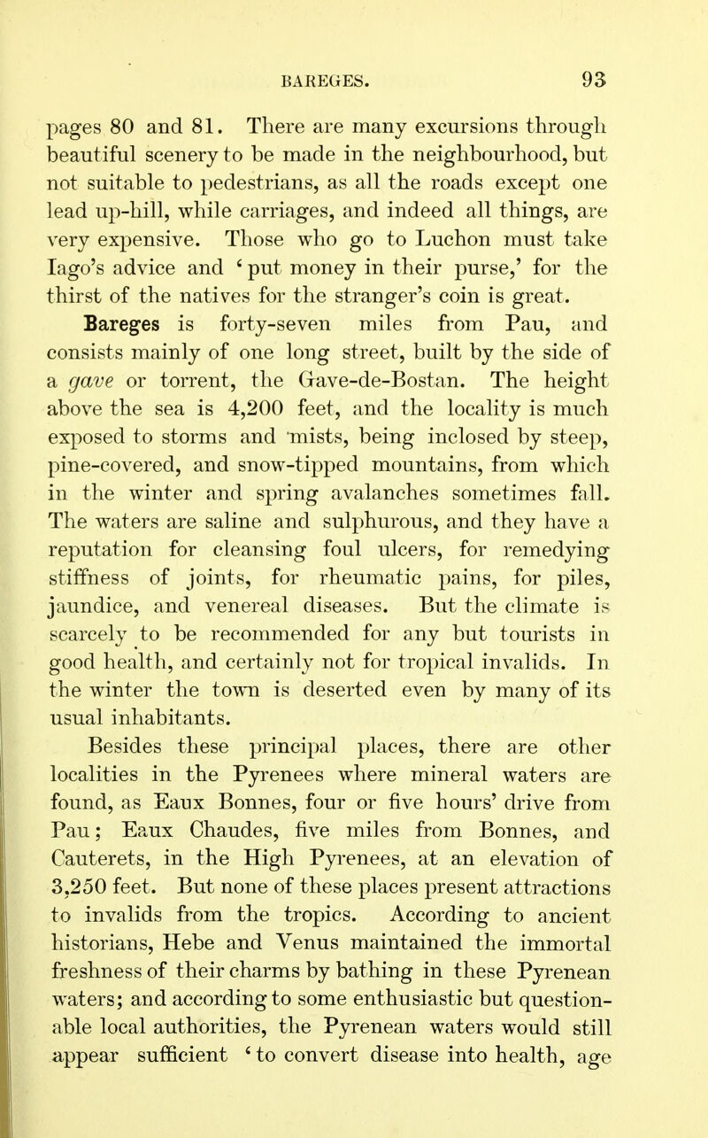 pages 80 and 81. There are many excursions through beautiful scenery to be made in the neighbourhood, but not suitable to pedestrians, as all the roads except one lead up-hill, while carriages, and indeed all things, are very expensive. Those who go to Luchon must take Iago's advice and 6 put money in their purse,' for the thirst of the natives for the stranger's coin is great. Bareges is forty-seven miles from Pau, and consists mainly of one long street, built by the side of a gave or torrent, the (xave-de-Bostan. The height above the sea is 4,200 feet, and the locality is much exposed to storms and mists, being inclosed by steep, pine-covered, and snow-tipped mountains, from which in the winter and spring avalanches sometimes fall. The waters are saline and sulphurous, and they have a reputation for cleansing foul ulcers, for remedying stiffness of joints, for rheumatic pains, for piles, jaundice, and venereal diseases. But the climate is scarcely to be recommended for any but tourists in good health, and certainly not for tropical invalids. In the winter the town is deserted even by many of its usual inhabitants. Besides these principal places, there are other localities in the Pyrenees where mineral waters are found, as Eaux Bonnes, four or five hours' drive from Pau; Eaux Chaudes, five miles from Bonnes, and Cauterets, in the High Pyrenees, at an elevation of 3,250 feet. But none of these places present attractions to invalids from the tropics. According to ancient historians, Hebe and Venus maintained the immortal freshness of their charms by bathing in these Pyrenean waters; and according to some enthusiastic but question- able local authorities, the Pyrenean waters would still appear sufficient 6 to convert disease into health, age