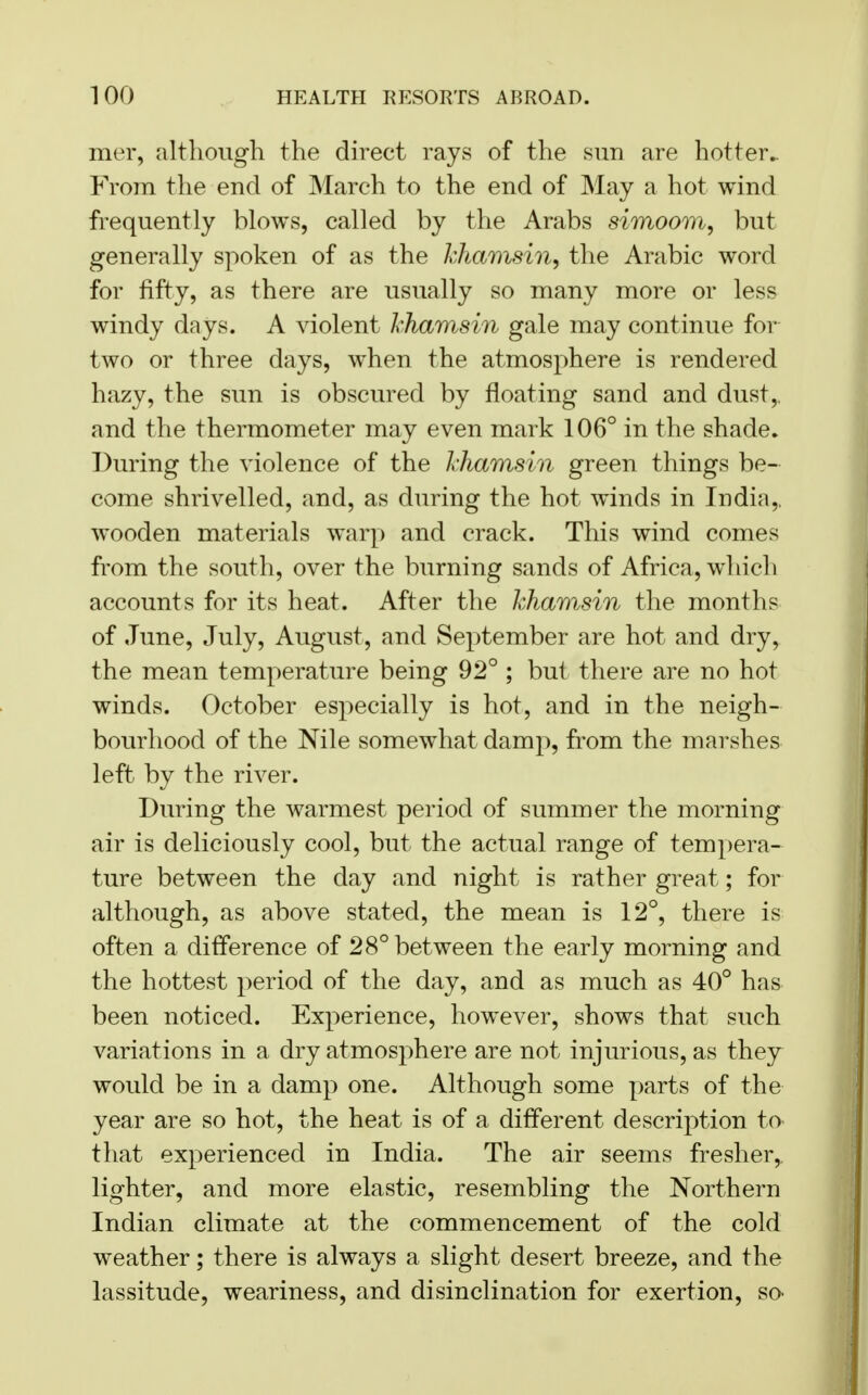 mer, although the direct rays of the sun are hotter.. From the end of March to the end of May a hot wind frequently blows, called by the Arabs simoom, but generally spoken of as the khamsin, the Arabic word for fifty, as there are usually so many more or less windy days. A violent khamsin gale may continue for two or three days, when the atmosphere is rendered hazy, the sun is obscured by floating sand and dust,, and the thermometer may even mark 106° in the shade. During the violence of the khamsin green things be- come shrivelled, and, as during the hot winds in India,, wooden materials warp and crack. This wind comes from the south, over the burning sands of Africa, which accounts for its heat. After the khamsin the months of June, July, August, and September are hot and dry, the mean temperature being 92° ; but there are no hot winds. October especially is hot, and in the neigh- bourhood of the Nile somewhat damp, from the marshes left by the river. During the warmest period of summer the morning air is deliciously cool, but the actual range of tempera- ture between the day and night is rather great; for although, as above stated, the mean is 12°, there is often a difference of 28° between the early morning and the hottest period of the day, and as much as 40° has been noticed. Experience, however, shows that such variations in a dry atmosphere are not injurious, as they would be in a damp one. Although some parts of the year are so hot, the heat is of a different description to that experienced in India. The air seems fresher, lighter, and more elastic, resembling the Northern Indian climate at the commencement of the cold weather; there is always a slight desert breeze, and the lassitude, weariness, and disinclination for exertion, so^