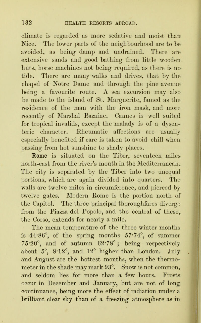 climate is regarded as more sedative and moist than Nice. The lower parts of the neighbourhood are to be avoided, as being damp and undrained. There are extensive sands and good bathing from little wooden huts, horse machines not being required, as there is no- tide. There are many walks and drives, that by the chapel of Notre Dame and through the pine avenue being a favourite route. A sea excursion may also be made to the island of St. Marguerite, famed as the residence of the man with the iron mask, and more recently of Marshal Bazaine. Cannes is well suited for tropical invalids, except the malady is of a dysen- teric character. Kheumatic affections are usually especially benefited if care is taken to avoid chill when passing from hot sunshine to shady places. Rome is situated on the Tiber, seventeen miles north-east from the river's mouth in the Mediterranean. The city is separated by the Tiber into two unequal portions, which are again divided into quarters. The walls are twelve miles in circumference, and pierced by twelve gates. Modern Eome is the portion north of the Capitol. The three principal thoroughfares diverge from the Piazza del Popolo, and the central of these, the Corso, extends for nearly a mile. The mean temperature of the three winter months is 44*86°, of the spring months 57*74°, of summer 75*20°, and of autumn 62*78°; being respectively about 5°, 8*12°, and 12° higher than London. July and August are the hottest months, when the thermo- meter in the shade may mark 93°. Snow is not common, and seldom lies for more than a few hours. Frosts occur in December and January, but are not of long continuance, being more the effect of radiation under a brilliant clear sky than of a freezing atmosphere as in