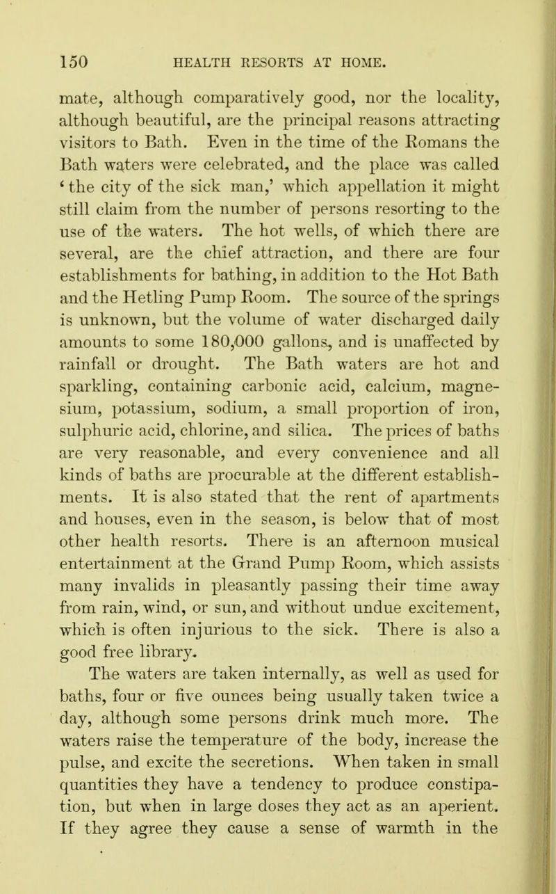 mate, although comparatively good, nor the locality, although beautiful, are the principal reasons attracting visitors to Bath. Even in the time of the Komans the Bath waters were celebrated, and the place was called 6 the city of the sick man,' which appellation it might still claim from the number of persons resorting to the use of the waters. The hot wells, of which there are several, are the chief attraction, and there are four establishments for bathing, in addition to the Hot Bath and the Hetling Pump Room. The source of the springs is unknown, but the volume of water discharged daily amounts to some 180,000 gallons, and is unaffected by rainfall or drought. The Bath waters are hot and sparkling, containing carbonic acid, calcium, magne- sium, potassium, sodium, a small proportion of iron, sulphuric acid, chlorine, and silica. The prices of baths are very reasonable, and every convenience and all kinds of baths are procurable at the different establish- ments. It is also stated that the rent of apartments and houses, even in the season, is below that of most other health resorts. There is an afternoon musical entertainment at the Grand Pump Room, which assists many invalids in pleasantly passing their time away from rain, wind, or sun, and without undue excitement, which is often injurious to the sick. There is also a good free library. The waters are taken internally, as well as used for baths, four or five ounces being usually taken twice a day, although some persons drink much more. The waters raise the temperature of the body, increase the pulse, and excite the secretions. When taken in small quantities they have a tendency to produce constipa- tion, but when in large doses they act as an aperient. If they agree they cause a sense of warmth in the