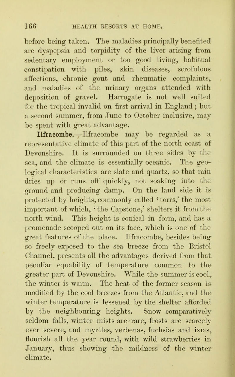 before being taken. The maladies principally benefited are dyspepsia and torpidity of the liver arising from sedentary employment or too good living, habitual constipation with piles, skin diseases, scrofulous affections, chronic gout and rheumatic complaints, and maladies of the urinary organs attended with deposition of gravel. Harrogate is not well suited for the tropical invalid on first arrival in England ; but a second summer, from June to October inclusive, may be spent with great advantage. Ilfracombe.—Ilfracombe may be regarded as a representative climate of this part of the north coast of Devonshire. It is surrounded on three sides by the sea, and the climate is essentially oceanic. The geo- logical characteristics are slate and quartz, so that rain dries up or runs off quickly, not soaking into the ground and producing damp. On the land side it is protected by heights, commonly called 6 torrs,' the most important of wThich, 6 the Capstone,' shelters it from the north wind. This height is conical in form, and has a promenade scooped out on its face, which is one of the great features of the place. Ilfracombe, besides being so freely exposed to the sea breeze from the Bristol Channel, presents all the advantages derived from that peculiar equability of temperature common to the greater part of Devonshire. While the summer is cool, the winter is warm. The heat of the former season is modified by the cool breezes from the Atlantic, and the winter temperature is lessened by the shelter afforded by the neighbouring heights. Snow comparatively seldom falls, winter mists are - rare, frosts are scarcely ever severe, and myrtles, verbenas, fuchsias and ixias, flourish all the year round, with wild strawberries in January, thus showing the mildness of the winter climate.