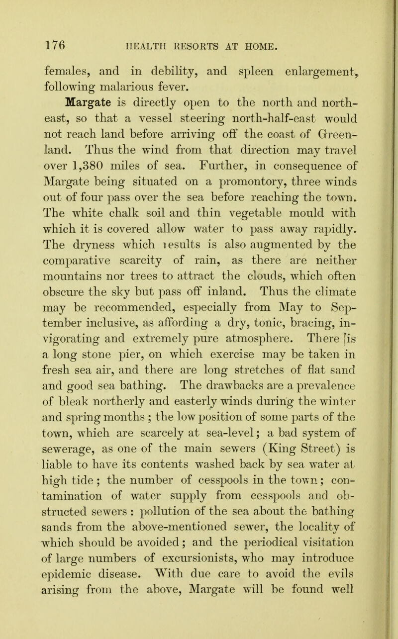 females, and in debility, and spleen enlargement,, following malarious fever. Margate is directly open to the north and north- east, so that a vessel steering north-half-east would not reach land before arriving off the coast of Green- land. Thus the wind from that direction may travel over 1,380 miles of sea. Further, in consequence of Margate being situated on a promontory, three winds out of four pass over the sea before reaching the town. The white chalk soil and thin vegetable mould with which it is covered allow water to pass away rapidly. The dryness which lesults is also augmented by the comparative scarcity of rain, as there are neither mountains nor trees to attract the clouds, which often obscure the sky but pass off inland. Thus the climate may be recommended, especially from May to Sep- tember inclusive, as affording a dry, tonic, bracing, in- vigorating and extremely pure atmosphere. There [is a long stone pier, on which exercise may be taken in fresh sea air, and there are long stretches of flat sand and good sea bathing. The drawbacks are a prevalence of bleak northerly and easterly winds during the winter and spring months ; the low position of some parts of the town, which are scarcely at sea-level; a bad system of sewerage, as one of the main sewers (King Street) is liable to have its contents washed back by sea water at high tide ; the number of cesspools in the town; con- tamination of water supply from cesspools and ob- structed sewers : pollution of the sea about the bathing sands from the above-mentioned sewer, the locality of which should be avoided; and the periodical visitation of large numbers of excursionists, who may introduce epidemic disease. With due care to avoid the evils arising from the above, Margate will be found well