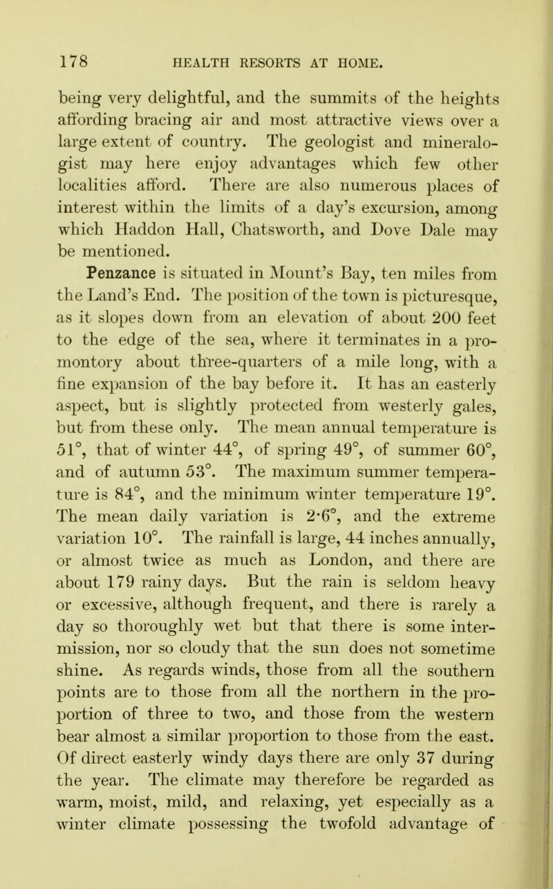 being very delightful, and the summits of the heights affording bracing air and most attractive views over a large extent of country. The geologist and mineralo- gist may here enjoy advantages which few other localities afford. There are also numerous places of interest within the limits of a day's excursion, among which Haddon Hall, Chatsworth, and Dove Dale may be mentioned. Penzance is situated in Mount's Bay, ten miles from the Land's End. The position of the town is picturesque, as it slopes down from an elevation of about 200 feet to the edge of the sea, where it terminates in a pro- montory about three-quarters of a mile long, with a fine expansion of the bay before it. It has an easterly aspect, but is slightly protected from westerly gales, but from these only. The mean annual temperature is 51°, that of winter 44°, of spring 49°, of summer 60°, and of autumn 53°. The maximum summer tempera- ture is 84°, and the minimum winter temperature 19°. The mean daily variation is 2*6°, and the extreme variation 10°. The rainfall is large, 44 inches annually, or almost twice as much as London, and there are about 179 rainy days. But the rain is seldom heavy or excessive, although frequent, and there is rarely a day so thoroughly wet but that there is some inter- mission, nor so cloudy that the sun does not sometime shine. As regards winds, those from all the southern points are bo those from all the northern in the pro- portion of three to two, and those from the western bear almost a similar proportion to those from the east. Of direct easterly windy days there are only 37 during the year. The climate may therefore be regarded as warm, moist, mild, and relaxing, yet especially as a winter climate possessing the twofold advantage of