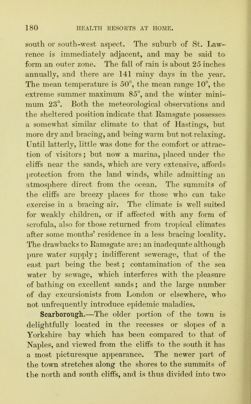 south or south-west aspect. The suburb of St. Law- rence is immediately adjacent, and may be said to form an outer zone. The fall of rain is about 25 inches annually, and there are 141 rainy days in the year. The mean temperature is 50°, the mean range 10°, the extreme summer maximum 85°, and the winter mini- mum 23°. Both the meteorological observations and the sheltered position indicate that Kamsgate possesses a somewhat similar climate to that of Hastings, but more dry and bracing, and being warm but not relaxing. Until latterly, little was done for the comfort or attrac- tion of visitors; but now a marina, placed under the cliffs near the sands, which are very extensive, affords protection from the land winds, while admitting an atmosphere direct from the ocean. The summits of the cliffs are breezy places for those who can take exercise in a bracing air. The climate is well suited for weakly children, or if affected with any form of scrofula, also for those returned from tropical climates after some months' residence in a less bracing locality. The drawbacks to Eamsgate are: an inadequate although pure water supply; indifferent sewerage, that of the east part being the best; contamination of the sea water by sewage, which interferes with the pleasure of bathing on excellent sands; and the large number of day excursionists from London or elsewhere, who not unfrequently introduce epidemic maladies. Scarborough.—The older portion of the town is delightfully located in the recesses or slopes of a Yorkshire bay which has been compared to that of Naples, and viewed from the cliffs to the south it has a most picturesque appearance. The newer part of the town stretches along the shores to the summits of the north and south cliffs, and is thus divided into two-