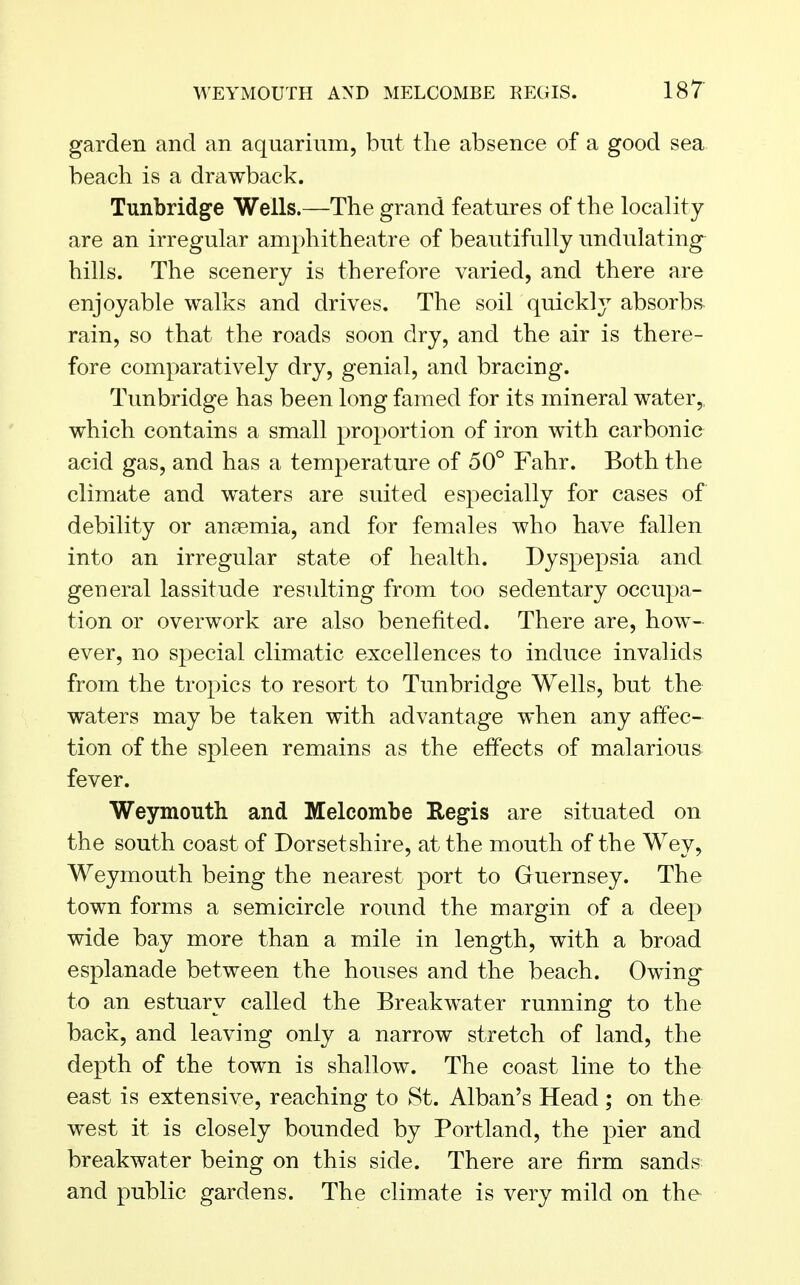 garden and an aquarium, but the absence of a good sea beach is a drawback. Tunbridge Wells.—The grand features of the locality are an irregular amphitheatre of beautifully undulating hills. The scenery is therefore varied, and there are enjoyable walks and drives. The soil quickly absorbs rain, so that the roads soon dry, and the air is there- fore comparatively dry, genial, and bracing. Tunbridge has been long famed for its mineral water,, which contains a small proportion of iron with carbonic acid gas, and has a temperature of 50° Fahr. Both the climate and waters are suited especially for cases of debility or anaemia, and for females who have fallen into an irregular state of health. Dyspepsia and general lassitude resulting from too sedentary occupa- tion or overwork are also benefited. There are, how- ever, no special climatic excellences to induce invalids from the tropics to resort to Tunbridge Wells, but the waters may be taken with advantage when any affec- tion of the spleen remains as the effects of malarious fever. Weymouth and Melcombe Regis are situated on the south coast of Dorsetshire, at the mouth of the Wey, Weymouth being the nearest port to Guernsey. The town forms a semicircle round the margin of a deep wide bay more than a mile in length, with a broad esplanade between the houses and the beach. Owing to an estuary called the Breakwater running to the back, and leaving only a narrow stretch of land, the depth of the town is shallow. The coast line to the east is extensive, reaching to St. Alban's Head ; on the west it is closely bounded by Portland, the pier and breakwater being on this side. There are firm sands and public gardens. The climate is very mild on the