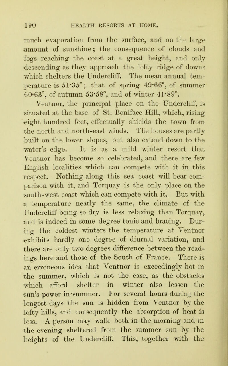 much evaporation from the surface, and on the large amount of sunshine; the consequence of clouds and fogs reaching the coast at a great height, and only descending as they approach the lofty ridge of downs which shelters the Undercliff. The mean annual tem- perature is 51*35°; that of spring 49*66°, of summer 60-63°, of autumn 53*58°, and of winter 41-89°. Ventnor, the principal place on the Undercliff, is situated at the base of St. Boniface Hill, which, rising eight hundred feet, effectually shields the town from the north and north-east winds. The houses are partly built on the lower slopes, but also extend down to the water's edge. It is as a mild winter resort that Ventnor has become so celebrated, and there are few English localities which can compete with it in this respect. Nothing along this sea coast will bear com- parison with it, and Torquay is the only place on the south-west coast which can compete with it. But with a temperature nearly the same, the climate of the Undercliff being so dry is less relaxing than Torquay, and is indeed in some degree tonic and bracing. Dur- ing the coldest winters the temperature at Ventnor exhibits hardly one degree of diurnal variation, and there are only two degrees difference between the read- ings here and those of the South of France. There is an erroneous idea that Ventnor is exceedingly hot in the summer, which is not the case, as the obstacles which afford shelter in winter also lessen the sun's power in'summer. For several hours during the longest days the sun is hidden from Ventnor by the lofty hills, and consequently the absorption of heat is less. A person may walk both in the morning and in the evening sheltered from the summer sun by the heights of the Undercliff. This, together with the