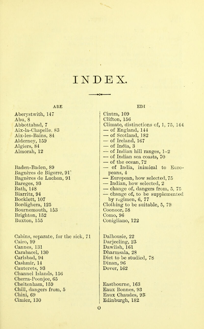 INDEX. ABE Aberystwith, 147 Abu, 8 Abbottabad, 7 Aix-la-Chapelle, 83 Aix-les-Bains, 84 Alderney, 159 Algiers, 84 Almorah, 12 Baden-Baden, 89 Bagneres de Bigorre, 911 Bagneres de Luchon, 91 Bareges, 93 Bath, 148 Biarritz, 94 Bocklett, 107 Bordighera, 125 Bournemouth, 153 Brighton, 152 Buxton, 155 Cabins, separate, for the sick, 71 Cairo, 99 Cannes, 131 Carabacel, 130 Carlsbad, 94 Cashmir, 14 Cauterets, 93 Channel Islands, 156 Cherra-Poonjee, 65 Cheltenham, 159 Chill, dangers from, 5 Chini, 69 Cimiez, 130 EDI Cintra, 109 Clifton, 156 Climate, distinctions of, 1, 75, 144 — of England, 144 — of Scotland, 182 — of Ireland, 167 — of India, 3 — of Indian hill ranges, 1-2 — of Indian sea coasts, 70 — of the ocean, 72 — of India, inimical to Euro- peans, 4 — European, how selected, 75 — Indian, how selected, 2 — change of, dangers from, 5, 75 — change of, to be supplemented by regimen, 6, 77 Clothing to be suitable, 5, 79 Coonoor, 58 Como, 96 Conigliano, 122 Dalhousie, 22 Darjeeling, 23 Dawlish, 161 Dharmsala, 28 Diet to be studied, 78 Dinan,96 Dover, 162 Eastbourne, 163 Eaux Bonnes, 93 Eaux Chaudes, 9^ Edinburgh, 182 O