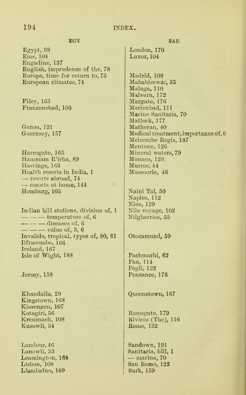 EGY Egypt, 98 Ems, 104 Engadine, 137 English, imprudence of the, 78 Europe, time for return to, 75 European climates, 74 Filey, 163 Franzensbad, 105 Genoa, 121 Guernsey, 157 Harrogate, 165 Hammam R'irha, 89 Hastings, 163 Health resorts in India, 1 — resorts abroad, 74 — resorts at home, 144 Homburg, 105 Indian hill stations, division of, 1 temperature of, 6 diseases of, 6 value of, 3, 6 Invalids, tropical, types of, 80, 81 Ilfracombe, 166 Ireland, 167 Isle of Wight, 188 Jersey, 158 Khandalla, 29 Kingstown, 168 Kissengen, 107 Kotagiri, 56 Kreuznach, 108 Kusowli, 34 Landour, 46 Lanowli, 33 LeamiDgtnn, 168 Lisbon, 108 Llandudno, 169 SAR London, 170 Luxor, 104 Madrid, 109 Mahableswar, 35 Malaga, 110 Malvern, 172 Margate, 176 Marienbad, 111 Marine Sanitaria, 70 Matlock, 177 Matheran, 40 Medical treatment, importance of, 6 Melcombe Regis, 187 Mentone, 126 M i n eral waters, 79 Monaco, 128 Murree, 44 Mussoorie, 46 Naini Tal, 50 Naples, 112 Nice, 129 Nile voyage, 102 Nilgherries, 55 Otocamund, 59 Pachmarhi, 62 Pau, 114 Pegli, 122 Penzance, 178 Queenstown, 167 Rarnsgate, 179 Riviera (The), 116 Rome, 132 Sand own, 191 Sanitaria, hill, 1 — marine, 70 San Remo, 122 Sark, 159