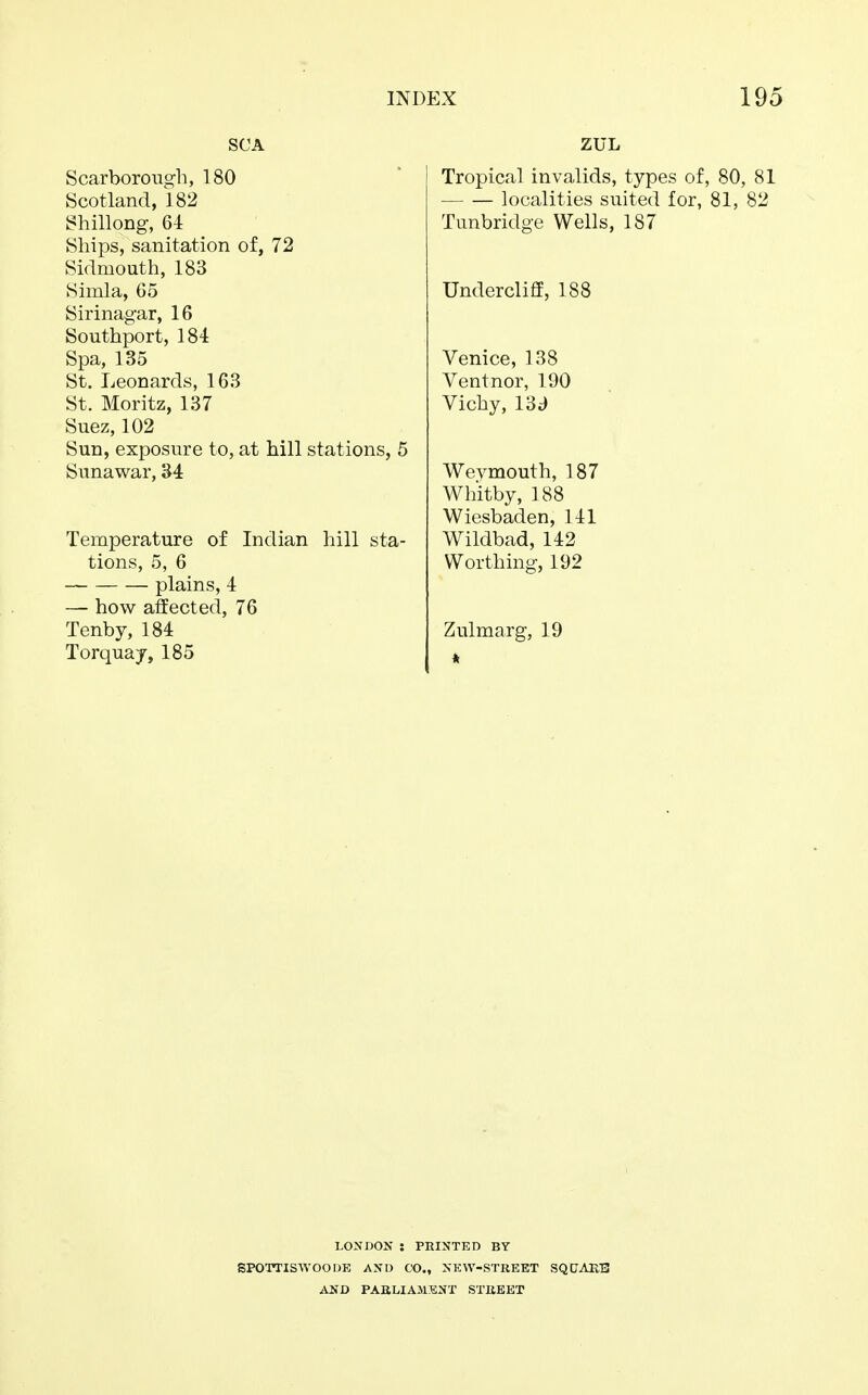 SCA Scarborough, 180 Scotland, 182 Shillong, 64 Ships, sanitation of, 72 Sidmouth, 183 Simla, 65 Sirinagar, 16 Southport, 184 Spa, 135 St. Leonards, 163 St. Moritz, 137 Suez, 102 Sun, exposure to, at hill stations, 5 Sunawar, 34 Temperature of Indian hill sta- tions, 5, 6 plains, 4 — how affected, 76 Tenby, 184 Torquay, 185 ZUL Tropical invalids, types of, 80, 81 localities suited for, 81, 82 Tunbridge Wells, 187 Undercliff, 188 Venice, 138 Ventnor, 190 Vichy, I'd3 Wevmouth, 187 Whitby, 188 Wiesbaden, 141 Wildbad, 142 Worthing, 192 Zulmarg, 19 LONDON : PRINTED BY SPOTTISWOODE AND CO., NEW-STREET SQCTAUB AND PARLIAMENT STREET