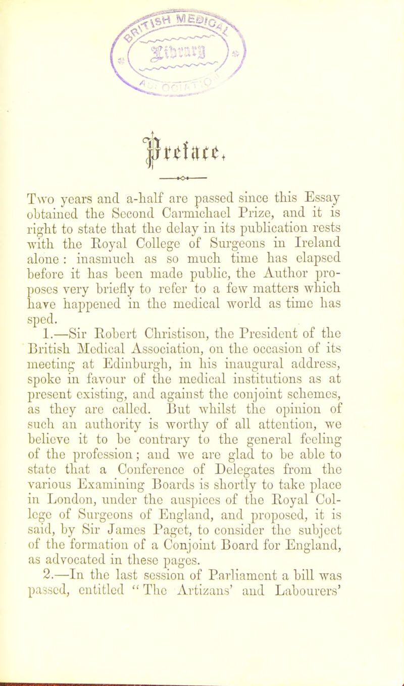 Two years and a-half are passed since this Essay- obtained the Second Carmichael Prize, and it is right to state that the delay in its publication rests with the Royal College of Surgeons in Ireland alone : inasmuch as so much time has elapsed before it has been made public, the Author pro- poses very briefly to refer to a few matters which have happened in the medical world as time has sped. 1. —Sir Robert Christison, the President of the British Medical Association, on the occasion of its meeting at Edinburgh, in his inaugural address, spoke in favour of the medical institutions as at present existing, and against the conjoint schemes, as they are called. But whilst the opinion of such an authority is worthy of all attention, we believe it to be contrary to the general feeling of the profession; and we are glad to be able to state that a Conference of Delegates from the various Examining Boards is shortly to take place in London, under the auspices of the Royal Col- lege of Surgeons of England, and proposed, it is said, by Sir James Paget, to consider the subject of the formation of a Conjoint Board for England, as advocated in these pages. 2. —In the last session of Parliament a bill was passed, entitled The Artizans' and Labourers'