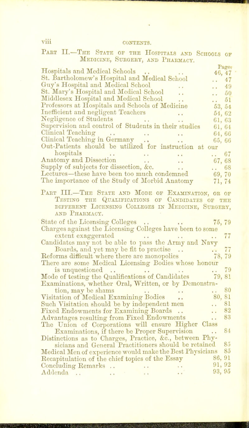 Paet II.—The State of tiie Hospitals and Schools of Medicine, Surgeey, and Piiakmacy. Hospitals and Medical Schools .. .. 46 47 St. Bartholomew's Hospital and Medical School . . 4 7 Guy's Hospital and Medical School . . . . 49 St. Mary's Hospital and Medical School . . . . .00 Middlesex Hospital and Medical School .. .. 61 Professors at Hospitals and Schools of Medicine .03, .04 Inefficient and negligent Teachers ,, 64,62 Negligence of Students .. ,. G1, G3 Supervision and control of Students in their studies 61, 64 Clinical Teaching .. .. .. 64,66 Clinical Teaching in Germany ., .. Go, GO Out-Patients should be utilized for instruction at our hospitals .. .. .. .. 07 Anatomy and Dissection . . ., G7, G8 Supply of subjects for dissection, &c. .. 68 Lectures—these have been too much condemned 69, 70 The importance of the Study of Morbid Anatomy 71, 74 Paet III.—The State and Mode of Examination, oe of Testing the Qualifications of Candidates of the different Licenslno Colleges in Medicine, Suegeby, and Phaemacy. State of the Licensing Colleges .. .. 75, 79 Charges ag-ainst the Licensing- Colleges have been to some extent exaggerated .. .. 77 Candidates may not be able to pass the Army and Navy Boards, and yet may be fit to practise .. 77 Reforms difficult where there are monopolies 73, 79 There are some Medical Licensing Bodies whose honour is unquestioned .. .. .. 79 Mode of testing the Qualifications of Candidates 79, 81 Examinations, whether Oral, Written, or by Demonstra- tion, may be shams . . .. SO Visitation of Medical Examining Bodies ■. 80, SI Such Visitation should be by independent men .. SI Fixed Endowments for Examining Boards .. 82 Advantages resulting from Fixed Endowments .. 83 The Union of Corporations will ensure Higher Class Examinations, if there be Proper Supervision .. 84 Distinctions as to Charges, Practice, &c, between Phy- sicians and General Practitioners should be retained 85 Medical Men of experience would make the Best Physicians 85 Recapitulation of the chief topics of the Essay S6, 91 Concluding Remarks .. .. .. 91,92 Addenda . . .. . . .. 93, 95
