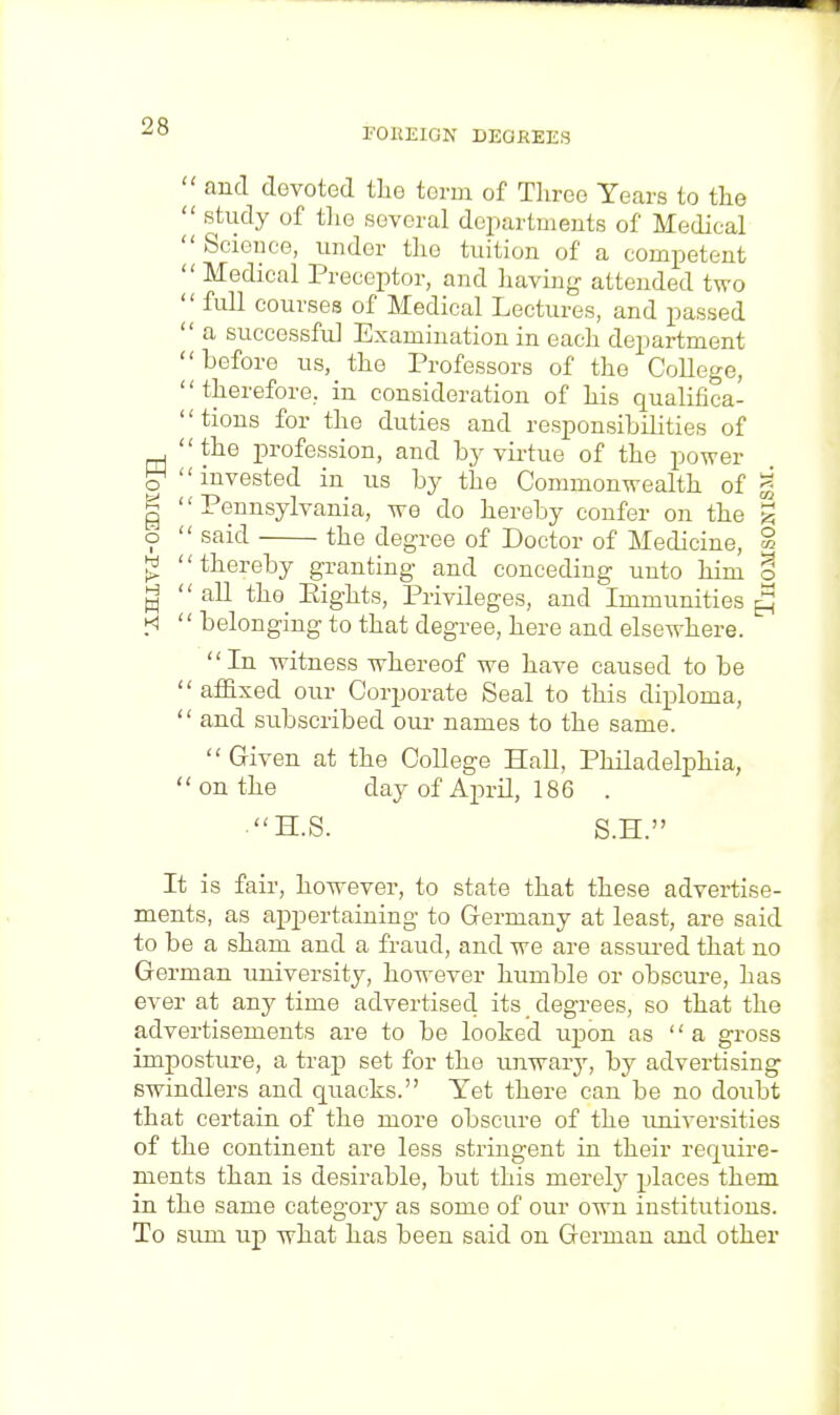 FOREIGN DEGREES  and devoted the term of Three Tears to the  study of the several departments of Medical  Science, under tho tuition of a competent  Medical Preceptor, and having attended two  full courses of Medical Lectures, and passed  a successful Examination in each department before us, the Professors of the College, therefore, in consideration of his qualifica- tions for the duties and responsibilities of the profession, and by virtue of the power g1 invested in us by the Commonwealth of g | Pennsylvania, we do hereby confer on the | o  said the degree of Doctor of Medicine, ° £ thereby granting and conceding unto him o 3  all tho Eights, Privileges, and Immunities £ H  belonging to that degree, here and elsewhere. In witness whereof we have caused to be affixed our Corporate Seal to this diploma,  and subscribed our names to the same. Given at the College Hall, Philadelphia, on the day of April, 186 . H.S. S.H. It is fair, however, to state that these advertise- ments, as appertaining to Germany at least, are said to be a sham and a fraud, and we are assured that no German university, however humble or obscure, has ever at anytime advertised, its degrees, so that the advertisements are to be looked upon as  a gross imposture, a trap set for the unwary, by advertising swindlers and quacks. Yet there can be no doubt that certain of the more obscure of the universities of the continent are less stringent in their require- ments than is desirable, but this merely places them in the same category as some of our own institutions. To sura up what has been said on German and other