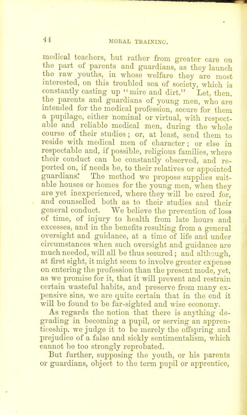 medical teachers, but rather from greater care on the part of parents and guardians, as they launch the raw youths, in whose welfare they are most interested, on this troubled sea of society, which is constantly casting up mire and dirt. Let, then, the parents and guardians of young men, who are intended for the medical profession, secure for them a pupilage, either nominal or virtual, with respect- able and reliable medical men, during the whole course of their studies ; or, at least, send them to reside with medical men of character ; or else in respectable and, if possible, religious families, where their conduct can be constantly observed, and re- ported on, if needs be, to their relatives or appointed guardians! The method we propose supplies suit- able houses or homes for the young men, when they are yet inexperienced, where they will be cared for, and counselled both as to their studies and their general conduct. We believe the prevention of loss of time, of injury to health from late hours and excesses, and in the benefits resulting from a general oversight and guidance, at a time of life and under circumstances when such oversight and guidance are much needed, will all be thus secured; and although, at first sight, it might seem to involve greater expense on entering the profession than the present mode, yet, as we promise for it, that it will prevent and restrain certain wasteful habits, and preserve from many ex- pensive sins, we are quite certain that in the end it will be found to be far-sighted and wise economy. As regards the notion that there is anything de- grading in becoming a pupil, or serving an appren- ticeship, we judge it to be merely the offspring and prejudice of a false and sickly sentimentahsm, which cannot be too strongly reprobated. But further, supposing the youth, or his parents or guardians, object to the term pupil or apprentice,