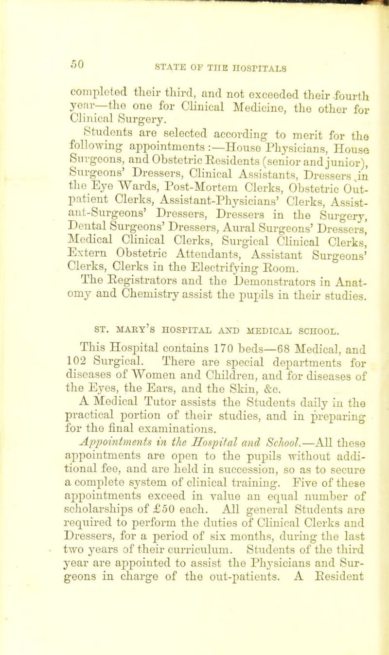 comploted their third, and not exceeded their fourth year—tho one for Clinical Medicine, the other for Clinical Surgery. Students are selected according to merit for the following appointments :—House Physicians, House Surgeons, and Obstetric Residents (senior and junior), Surgeons' Dressers, Clinical Assistants, Dressers in the Eye Wards, Post-Mortem Clerks, Obstetric Out- patient Clerks, Assistant-Physicians' Clerks, Assist- ant-Surgeons' Dressers, Dressers in the Surgery, Dental Surgeons' Dressers, Aural Surgeons' Dressers,' Medical Clinical Clerks, Surgical Clinical Clerks! Extern Obstetric Attendants, Assistant Surgeons' Clerks, Clerks in the Electrifying Eoom. The Eegistrators and the Demonstrators in Anat- omy and Chemistry assist the pupils in their studies. st. maey's hospital and medical school. This Hospital contains 170 beds—68 Medical, and 102 Surgical. There are special departments for diseases of Women and Children, and for diseases of the Eyes, the Ears, and the Skin, &c. A Medical Tutor assists the Students daily in the practical portion of their studies, and in preparing for the final examinations. Appointments in the Hospital and School.—All these appointments are open to the pupils without addi- tional fee, and are held in succession, so as to secure a complete system of clinical training. Five of these appointments exceed in value an equal number of scholarships of £50 each. All general Students are required to perform the duties of Clinical Clerks and Dressers, for a period of six months, during the last two years of their curriculum. Students of the third year are appointed to assist the Physicians and Sur- geons in charge of the out-patients. A Eesident