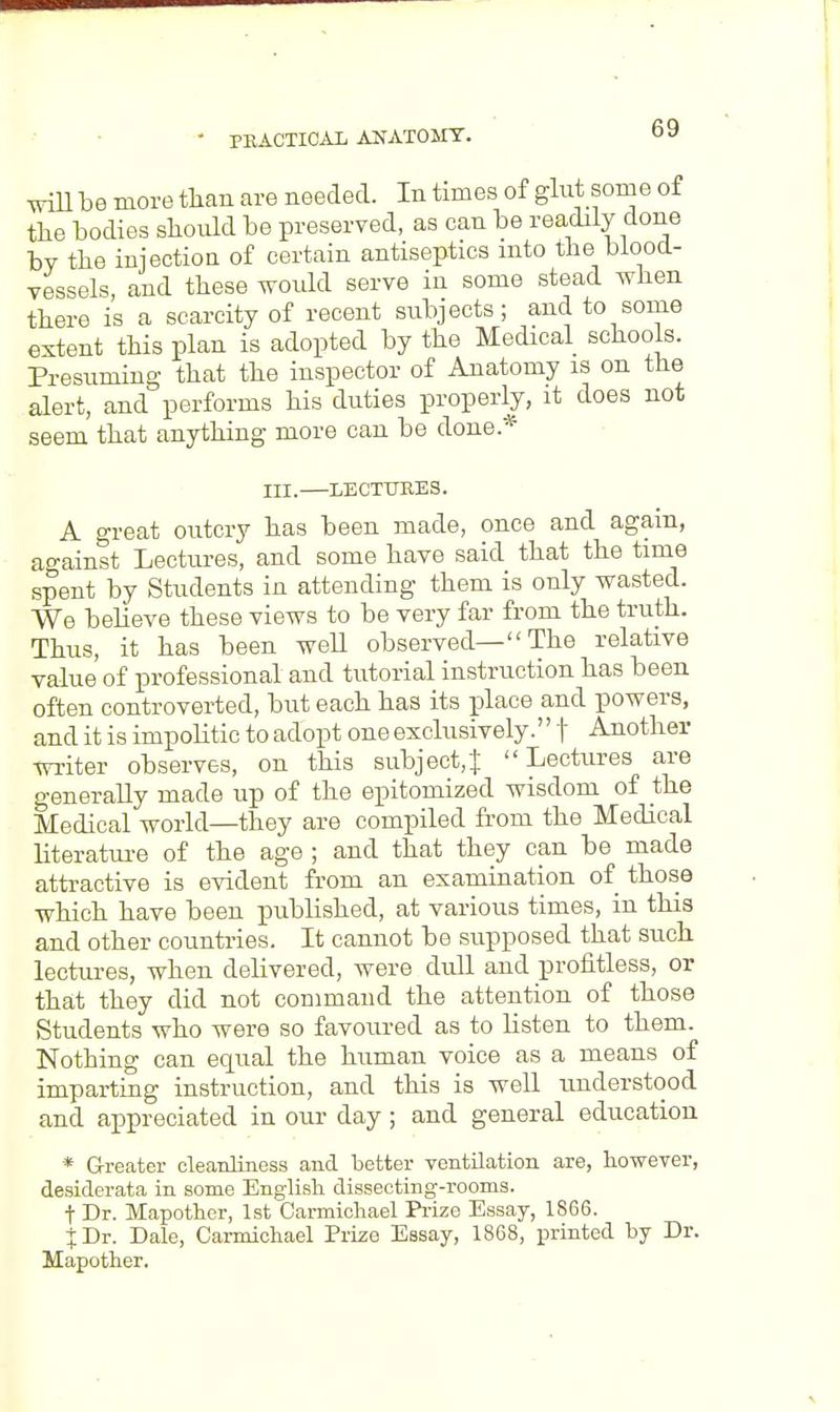 will be more than are needed. In times of glut some of the bodies should be preserved, as can be readily done by the injection of certain antiseptics into the blood- vessels, and these would serve in some stead when there is a scarcity of recent subjects; and to some extent this plan is adopted by the Medical schools. Presuming that the inspector of Anatomy is on the alert, and performs his duties properly, it does not seem that anything more can be done* TTT. LECTURES. A great outcry has been made, once and again, against Lectures, and some have said that the time spent by Students in attending them is only wasted. We believe these views to be very far from the truth. Thus, it has been weU observed— The relative value of professional and tutorial instruction has been often controverted, but each has its place and powers, and it is impolitic to adopt one exclusively. f Another writer observes, on this subject,} Lectures are generally made up of the epitomized wisdom of the Medical world—they are compiled from the Medical literature of the age ; and that they can be made attractive is evident from an examination of those which have been published, at various times, in this and other countries. It cannot be supposed that such lectures, when delivered, were dull and profitless, or that they did not command the attention of those Students who were so favoured as to listen to them. Nothing can equal the human voice as a means of imparting instruction, and this is well understood and appreciated in our day ; and general education * Greater cleanliness and better ventilation are, however, desiderata in some English dissecting-rooms. t Dr. Mapother, 1st Carmichael Prize Essay, 1866. J Dr. Dale, Carmichael Prize Essay, 1868, printed by Dr. Mapother.
