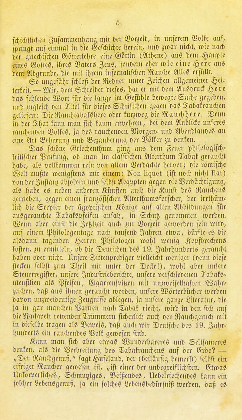 h [dncMtiiteit 3ufammeiil)aug mit ber 93orjeit, in unferem Volle auf, forfngt auf einmal in feie ©efd)td)te herein, unb jwav ntd)t, wie nad) ber griedjtfd)eit ©öttcrlchre eine ©öttin (Sltljene) auö bem Raupte ciue^ ©otteö, i()reg Vaterö 3euö, fonbern eher wie eine £ere auö bem Slbgrunbe, bie mit ihrem infentalifrten SRaudje 2lllcö erfüllt. 60 ungefähr fdilof ber Diebner unter Seiten allgemeiner ^ei- terfeit. — fDtir, bem Sdjretber biefeö, f>at er mit bem 2luöbrud §erc baö fcl)leube 9Bort für bie lange im ®efül)le bewegte 6ad)e gegeben, unb jugleid) beu Xitel für biefeö ©djriftctyen gegen baö £abafraud)eu geliefert: 2)ie 9iaud)tabaf6l)ere ober furjweg bie 9vaud)l)ere. Denn in ber Xfyat fänn man fid) faum erwehren, bei bem Slnblicfe uufereö raudienbcu Sßolfeö, ja bcö rauefcenben SSKorgen* unb 2lbenblanbeö au eine 2lrt S3cl)crung unb ©ejauberung ber SSBIfcr ju benfen. 2)aö fdjörte ©ricchentfvum ging au6 bem geuer :pt)i(ologtfaV frttifeber Prüfung, ob man im clafftfdjcn SHtcrtfnim £abaf geraucht habe, alö vollkommen rein öon, allem Verbacbte Tjcrvor^ bie römifd)e Sßclt mußte wenigftcnö mit einem: Non liquet (ift uoeb ntd)i flar) vouber^uftanj abfolturtunb felbft Stcgtypteu gegen bie 93erbäd)tigung, aI6 habe eö neben anbeten, fünften aud) bie Äuuft beö Dtaudicuö getrieben, gegen einen franjöftfcben Sllterthumöforfdjer, ber irrtl)üm* iid) bie (Seester ber ftgv$ttfd)ert Könige auf alten Slbbilbungeu für aufgerauchte Sabaföpfeifcn anfal), in ®d)utj genommen werben. SBenn aber etnft bie 3e|itjeit aud) jur Vorjeit geworben fein wirb, auf einem ^ßfyüologentage nad) taufenb Sauren etwa, bürfte cö bie alöbanu tageuben Reiten Philologen wol)l wenig jtopfbrechcuö foften, ju ermitteln, ob bie 3)cutfrt)en beö 19. 3al)rl)itnbertö gerauctit haben ober nid):. Unfere ©ittenprebiger lu'elleidit weniger (beun biefe fteefeu felbft jum %t)cil mit unter ber 2)ecfe!), wof)l aber unfere ©teuerregifter, unfere 3nbuftriebcrid)te, unfere verfduebenen £abafö* utenftlien alö pfeifen, Gtigarrenfpi£en mit unzweifelhaften 3Bat)r? jeid)cn, baf au6 ihnen geraudjt worbcu, unfere SBörterbücber werben batton unjwcibcuttge 3citguiffe ablegen, ja unfere ganje Sitcratur, bie ja in gar manchen Partien nact) Sabaf riecht, wirb in ben fid) auf bte^adiwelt rettenben Krümmern ftchcrltd) auet) ben 9iaud)gerud) mit in btefclbe tragen alö SBeweiö, bafj aud) wir Deutfcbe beö 19. 3al)r- huubertö ein raudumbcö 93olf gewefen finb. Äanu man ftd) aber etwaö Sßunberbarereö unb ©cltfamercö benfen, alö bie Verbreitung beö £abafraud)enö auf ber (Srbe? — „Der DiaudigcmuS, fagt ^ufelanb, ber (beiläufig bemerft) felbft ein eifriger laudier gewefen ift, „ift einer ber unbegreiflid)fteu. (Stwaö Uuförperlidieö, 6d)mufcigeö, 23ei£enbeö, Uebclriedjenbcö fauu ein fonf-er Sebenögenufj, ja ein folebeö Sebenöbebürfnifj werben, baß eö