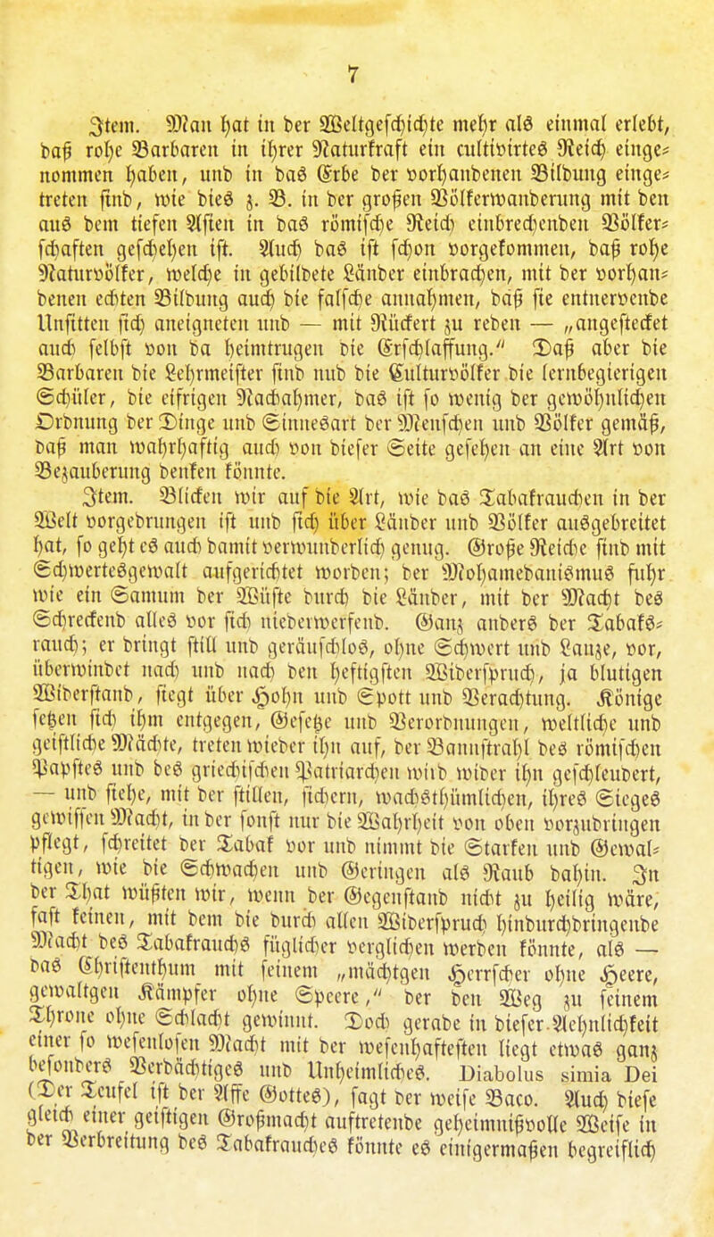 3tem. SDkn hat in ber 2Beltgefdhtd)te mef)r alö einmal erlebt, baf rotjc ^Barbaren in ihrer ^caturfraft ein cultir>irte6 9?eid) einge* nommen r)akn, unb in baö (Srbe ber »orhaubeneu 23tlbuug einge* treten ftnb, wie bieS j. 33. in ber großen SSölferwanberung mit ben aus bem tiefen Slften in baö römifcfje 9teid) einbred)enben 93ölfer* fcbaften gefd)el)en ift. Sluct) baS ift fd)on »orgefommeu, bafj rof)e 9?aturüölfer, weld)e in gebilbete Sänber einbrachen, mit ber »orhan* benen edten 23ilbung aud) bie falfdtje annahmen, bdfü fie entnerttenbe Unfttten fid) aneigneten unb — mit 9iütfert ju reben — „angeftedet aud) (elbft von ba heimtrugen bte @rfd)(affimg. ü)afj aber bie ^Barbaren bie Setyrmeifter ftnb nub bie Sulturvölfer bie lernbegierigen ©d)üler, bte eifrigen 9iadaf)mer, ba$ tft fo wenig ber gewöhnlichen Drbnung ber 2)tnge unb ©tttneöart ber SÜienfchen unb 93ölfer gemäf, t>aj? man wahrhaftig aud) von biefer ©eite gefehen an eine 2lrt von 33e$auberung bettfen fönnte. Stern. ©Ucfcn wir auf bte 2lrt, wie baö £abafraucr)en in ber 9ÜMt »orgebrungen tft unb ftd) über Sänber unb 93ölfer ausgebreitet hat, fo geht c$ aud) bamit verwunberltd) genug. ®ro£e Cetebe ftnb mit ©d)werteögewalt aufgerichtet »orten; ber ÜHofyamebantemu« fuhr wie ein ©amuin ber 2£üftc burd) bte Sauber, mit ber Wacht beS ©cbjetfenb alles vor ftd) niebevwerfenb. ©anj anberS ber XabaU* raueb; er bringt fttll unb gerättfdloö, ol)ne ©d)wcrt unb Sauge, »or, überwinbet nad) unb nad) ben heftigften 2fiiberfprud), ja blutigen Sßtberftanb, fiegt über £ot)n unb ©pott unb 93erad)tung. Könige fe^en fid) ihm entgegen, ©efcjje unb 93erorbnungeu, weltliche unb getftlicbe SMcfre, treten wieber tl)it auf, ber Sanhfträ^l beg rßmtfdt)en ^apfteö unb be$ gried)ifd)en ^atriard)en wirb wiber ihn gefd)(eut)ert, — unb ftel)e, mit ber ftilleu, fiebern, wad)6thümltd)en, tl)reö ©tegeS gewiffen sD?ad)t, in ber fonft nur bie SBafyrrjeit von oben iwrjubrtngen pflegt, fd)reitet ber Sabaf öor unb nimmt bte ©tarfen unb ©croal* tigett, wie bie ©d)Wad)en uub ©ertngen aß 9taub bal)tn. 3n ber %f)at wüßten wir, wenn ber ©egeitftanb niebt ju heilig Wäre, faft feinen, mit bem bie burd) allen Söiberfprud) hinburd)bringenbe 9Jiad)t beö £abafraud)g füglider verglichen werben fönnte, aiö — fcaä (Shrtftenthum mit feinem „mäßigen £crrfcber ohne £eere, gewaltgen Kämpfer ohne Speere/' ber ben 2Beg ju feinem Zljxone ohne ©d(ad)t gewinnt. Ü5o* gerabe tu biefer.31 ehnlid)feit einer fo wefenlolen Wacht mit ber wefeuhaftefteu liegt etwas ganj befonberS 33erbad)tigcö unb Unheimlid)eS. Diabolus simia Dei (Xcv Scufel tft ber Slffc ©otteS), fagt t>er weife 33aco. $lud) btefe glet* einer getftigeu @rojnnad)t auftretenbe geI)eimiu>ollc Seife in ber Verbreitung beS $abafraud)cö fönnte eS einigermaßen begreiflich