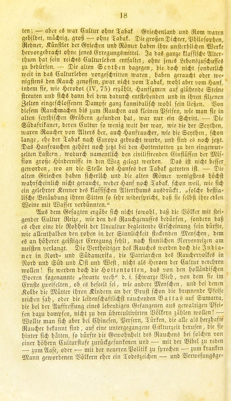 ten; — aber eS tuar Kultur ohne Xaiat ©riechenlanb unb 0tom rcaren gebitbet, mächtig, groß — ohne Xabat £ie groß™ dichter, $bilofo:pben, 0iebner, Jtünjtter ber ©rieben unb0tömer haben it/re unfterblfchen SBerfe heroorgebracht olme Jenes KrregungSmtttel. 3a baS gange ftaffiföe QUtcr* tt/um t>at fein reicbeS Kulturleben entfaltet, ohne jeneS SebenSgufchuffeS gu bebürfen. — £>ie alten ©ci)tt)en bagegen, bfe boa) nfct>t fonberlidj roett in baS Kulturleben »otgefchrttten maren, haben geraupt ober roe* nigflenS ben 0taudfo genoffen, jroar ntdt)t r>om Sabaf, roohl aber bom £anf, inbem fte, roie £erobot (IV, 75) erjagt, J&anffamcn auf glüfjenbe ©teine fireuten unb fid^ö bann bei bem baburch entfie^enben unb in ft/ren filgenen Selten etngefchloffenen SDamtofe gang fattnibalifcr; mobl fein ließen. S>on biefent 0taud)ma<r)eit bis gum 0tauc(jen auS fleinen pfeifen, roie man fte in alten fcr>tt)ifct)en ©reibern gefunben t/at, roar nur ein ©abritt. — 3Me ©übafrifaner, bereit Kultur fo wenig »reit her rcar, roie bie ber (Seiten, waren 0iaucr)erbon Zitters her, auch ^anfrauc^er, rofe bie ©cr/tt/en, fa)on lange, et)e ber iabaf nact) Kuroba gebraut würbe, unb ftnb eS noch je£t. 35aS £anfrauchen gehört noct) fegt bei ben Hottentotten gu ben eingerour= gelten Sajtern , woburdj namentlich ben eibilifirenben Ktnflüffcn ber Ü)?tf= fton große Jpinberniffe in ben 9Öeg gelegt Serben. <DaS ip nicht beffer geworben, wo an bie ©teile beS «§anfeS ber £abaf getreten ift. — 3)ie alten ©riechen haben ftcherltch unb bie alten 0iömer wenfgftenS ^öc^fi n>a^rfct)einUct) nicht geraucht, weber .§anf nodf) £abaf, fdjon weil, roie fta) ein gelehrter Kenner beS flafftfcfeen QlltcrthumS auSbrücft, «folche befiia* lifche SBetäubung ihren©ttten fo fetjr wiberfpricht, baß fte felbft tbjeeblen äßeine mit SBaffer berbümtten. QtuS bem ©efagten ergäbe ftdt) nicht fowot)l, baß bie 93ölfer mit frei* genber Kultur 0teige, rote ben beS 0}aucr)genuffeS bebürfen, fonbem baß eS c^jer eine bie 0tor)r/eit ber Uncultur begleitcnbe Krfcheinung fein bürfte, rote allenthalben ben rot/en in ber ©fnnlichfett ficefenben 9)?enfa)en, bem eS an t)ör)erer geiziger Krregung fehlt, nach ftnnlichen Sfierbenreigen am meifien »erlangt. 3Me 23ertheibfger beS 0iauchcS werben boct; bie 3nbia= ner in 3?orb= unb ©übamerifa, bie Patriarchen beö gfiaucherbolfeS in 0iorb unb ©üb unb £)fl unb SOBcft, nicht als Heroen ber Kulturberet-ren woUett! fte werben bocl) bie Jpottentotten, baS bon ben l;ot!änbifc|ien SBoeren fogenannte „fwarte beet) b. i. fdb>argc Q3iel>, bon bem fte im Krnfte Zweifelten, ob cS befeelt fei, roie anbere aKenfchen, unb bei benen ^olbe bie 3Kütter it)ren .Jtinbem an ber «Bruft fd)on bie brennenbe pfeife reichen fat), ober bie lefbenfcr;aftlta)ft raud;enben üBattaä auf Sumatra, bie bei ber Qluffreffttng cineS lebenbigen ©efangenen auö geroatttgen SPfet* fen baut bamfcfen, ntc^t ju ben übercultioirten SSölfern gälten rooCten! — Sollte matt ftdt) aber bei Kiefen, Werfern, dürfen, bie alle als blaffe 0tauc|)er befamtt ftnb, auf eine untergegangene Kultur^eit berufen, btc fte hinter ftcfj hät^/ fo bürfte bie ©eroorm^t be§ Staufens bei folgen üon einer höhern Kultttrflufe jurüefgefttitfenen unb — mit ber Sibel ju reben — jumQlafe, ober — mit ber neueren ^olitif gu filteren — ginn Jranfen QÄann getrorbenen 93ölfern eher ein XobeSgeidhcn — unb SkrroefungSge*