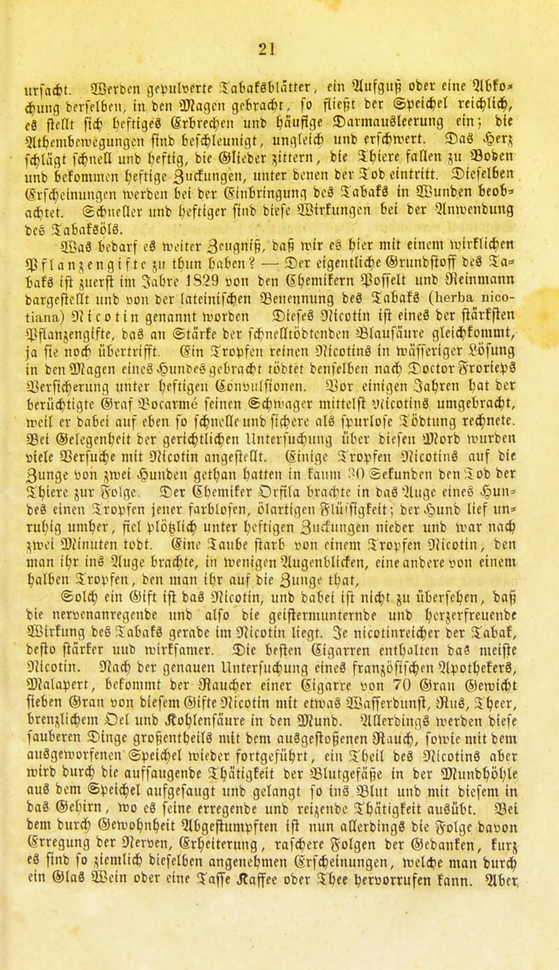 urfa*t. ©erben ge»ul»erte ;Yabaf8blätter, ein Slufguf? ober eine Qlbfo* ^uiig berfelbeu, in ben «Otogen gebracht, fo fliegt ber (Bpeltyl reicbltcb, c8 ficHt fleh heftiges (Srbrecben unb häufige JDarmauSleerung ein; bie SUbnubewegungcn finb befcbleunigt, ungleich unb erfc&wcrt. $aö £erz fölägt flucti unb Ijeftlg, bie ©lieber gittern, bie Spiere fanen p ffloben unb befommen heftige Bildungen, unter benen ber $ob eintritt. ©fefelben (Srfrbcinungcn werben bei ber Einbringung be8 in QBunben beob* achtet. (Schneller unb heftiger finb biefe SBirfungen bei ber Slnwenbung t>cö Sabafsölö. 2Öa8 bebarf ti weiter 3cugntfj, ba§ wir efi hier mit einem wirflicben $fIanjengifte $u tbun haben? — 3>r eigentliche ©runbfioff beS Sa* bafä ift suerfi im Sabre 1S29 »on ben Gbemifern ^offelt unb JJieinmann bargeficlit unb »on ber lateinifcben ^Benennung be8 %abaH (herba nico- tiana) Nicotin genannt worben $Diefe8 -9?icottn ifi eine8 ber fiärfflen Pflanzengifte, ba8 an ©tärfe ber fcbneötb'btcnben >Blaufäure gleichkommt, ja fie noeb übertrifft. (Sin tropfen reinen 9?fcotin8 in wäfferiger Söfung in bcnüJtogen eine8 «§unt>e8 gebracht tobtet benfelben naeb <Doctor 5rorie!»8 Sßerfitt)mtng unter l;eftigeu (£on»ulftonen. 3}or einigen 3abren t)at ber berüchtigte ©raf 3?ocarme feinen (Schwager mtttelft yficotinö umgebracht, weit er babet auf eben fo fcbnelle unb fiebere als fr-urlofe $b'btung rechnete. SBei ©elegenbeit ber gertd6tlict)en Unterfucbung über biefen Üftorb würben »tele aSerfudje mit Nicotin angeheilt, (ginige 3ro:»fen 9cicottn8 auf bie ßunge »oh jwef .§unben getfyan batten in faiim 30 Sefunben ben 3ob ber %i)im lux S'olge. S)er (tbemifer Orfita Brachte in ba8 Jlugc eincS S^m\= bc8 einen 5rov>fen jener farblofen, ölarttgcn Slüiffgfeit; ber^punb lief un* ruhig umber, fiel Vlb|Iidb unter heftigen 3»rf»«ge nieber unb war nacb fctoet SMinuten tobt. Sine Saube fiarb »on einem tropfen Nicotin, ben man ifyx inö 5luge brachte, in wenigen 5lugenblicfen, eineanbere »on einem balben 5ro^fen, ben man ihr auf bie Qunqe tbat, Sola) ein ©ift ifi ba8 Nicotin, unb babei ifi nicht ju überfein, baf) bie ner»cnanregcnbc unb alfo bie geifternumternbe unb berjerfreuenbe SBtrfung beS Sabafö gerabe im Nicotin liegt. 3e nicotinreieber ber $abaf, befio fiarter unb wirffamer. 35ic befien Sigarren entbalten ba8 ntetjte Nicotin. 9iacb ber genauen Unterfucbung eines franzöfifeben SbpotbeferS, SDtolapert, befommt ber SRaucber einer gigarre »on 70 ©ran ©eroiebt fieben ©ran »on bfefem ©ifte Nicotin mit etmaS 2Bafferbun)l, Öiuö, tyecx, bren^liebem £)et unb J?ob>nfäure in ben ü)?unb. MerbingS werben biefe fauberen ©Inge großenteils mit bem ausgeflogenen 9iaucb) fowie mit bem ausgeworfenen ©»eichet wieber fortgeführt, ein $betl be8 CRicottnS aber wirb bureb. bie auffaugenbe S5Tt?ättcjfeit ber ÜBlutgefäfje in ber üttunbljiöble auö bem S^eia^el aufgefaugt unb gelangt fo in8 SSlut unb mit biefem in ba8 ©ebirn, wo e8 feine erregenbe unb reijenbc Jbntigfeit au8übt. 23ei bem bureb ©cwobnbeit 5lbgejlum»ften ifi nun aderbingS bie golge ba»on (Srregung ber fersen, (Srbeiterung, rafebere folgen ber ©ebanfen, furj e8 finb fo ziemlich biefelben angenehmen (Srfcbeinungen, welche man bureb, ein ®la8 5Bein ober eine ^affe .Kaffee ober beroorrufen fann. 91ber.