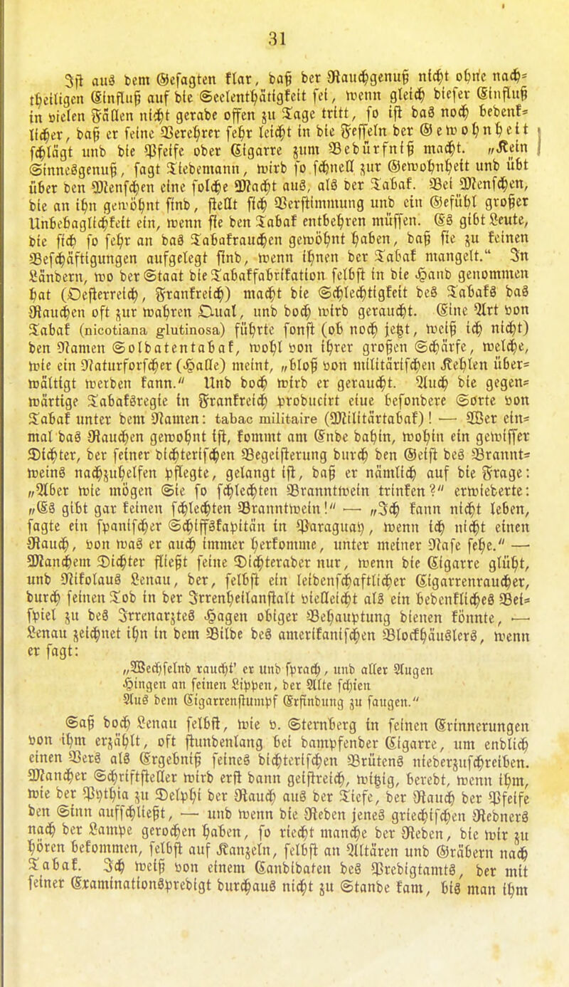 % au« bem ©efagten ftar, bafc bcr 3iaucBgenu§ nlcbj oBrie nacB* Zeitigen (Sinflufj auf bic ©eelentyfitfgfelt fei, roenn gleicB biefer (Sinflufc in öielen fallen nf$t gerabe offen gu Sage tritt, fo ift baö noa) Beben!» llc&er, bafj et feine 33ercl?rer fet)r leidet in bie geffetn ber © c o ^ n ^ e i t . fd)tägt unb bie pfeife ober (Sigarre gum SBebürfnff mac^t. „Äein j ©imtcögenufj, fagt Siebemann, roirb fo fd&nett gur ©eroobnb, ett unb üBt über ben «Dienten eine folcbe Wafyt au8, al8 ber SaBaf. SSei 3Renf$en, bie an i$n gen-öbnt finb, ftetlt flcb QSerftlmmung unb ein ©ef/übl grof er UnBeBagllcBfeit ein, roenn fle ben Sabaf entbeBren muffen, m gißt Seute, bie ftd) fo fe^r an baä SaBafraucben geroö^ttt BaBen, bafi fie gu feinen g3efa)äfttgungen aufgelegt finb, roenn Hjnen ber SJabaf mangelt. 3n Sänbern, roo ber Staat bie^aBaffaBrffation felbfl in bie £anb genommen Bat (DefierretcB, StanfretcBJ macBt bie ©cBlecbtigfcit be§ SabafS baö SlaucBen oft gur roabren Dual, unb bocB mirb geraucBt. (Sine QIrt bon Zabat (nicotiana glutinosa) führte fonft (oB nocB je£t, roci{j tcB nicBt) ben tarnen ©olbatentabaf, rooBl öon it)rer großen ©cBärfe, reelle, rote ein 9?aturforfd6er (>§auY) meint, „Blof? üon mltttärifcBen bebten über* reättigt roerben fann. Unb bocB roirb er geraucht. 5lud) bie gegen- wärtige SaBaföregic in granfretd) iprobuclrt eiue befonbere ©orte r>on SaBaf unter bem tarnen: tabac militaire (SKtlttärtaBaf)! — SCßer ein* mal baö OlaucBen gerooBut tfi, fommt am (Snbe baf)in, rooBin ein gcrolffet JDicBter, ber feiner bicBterifcBen 93egei(lerung burdt) ben ©effl beö 33rannt- roeinö nacBguBelfen pflegte, gelangt tfi, baf er nämlicb auf bie ötage: „Qtber roie mögen @ie fo fcBlccBten SBranntroeln trtnfen? erroleberte: „(Sä giBt gar feinen fcBlecfeten SBranntroeln! — w3d) fann ntebj leben, fagte ein fpantfcfyer ©cBlpfapitän in ^araguaty, roenn iä) nidt)t einen {RaucB, öon roa8 er attä) immer B/erfomme, unter metner 9Jafe fetje. — 3ttancbein Siebter fliegt feine SMctyteraber nur, roenn bie (Slgarre gtüt/t, unb Sfiifolauö Senau, ber, felbft ein leibenfcr)aftlicBer ßigarrenraueber, burcB feinen Job in ber 3rrenbeilanftalt oieHeicBt al3 ein Bebcnfltd&eS 93ei= fpiel gu be8 3trenargte§ J&agen oBiger SBeb/auptung Bienen föttnte, — Senau geia)net t^n in bem Silbe be§ amerffantfa)en SBlocft)äuölcrö, roenn er fagt: „2Becf)felnb raucht' er unb fprad), unb aller Singen fingen an feinen Sippen, ber Sitte fdn'en 9lu3 bem Sigarrenfttimpf (SrfEnbung ju faugen. <Sa§ bocB Senau felbft, rote ö. (SternBerg in feinen Erinnerungen »on tt/m ergäBlt, oft fhmbenlang Bei bampfenber (Sigarre, um enblicB einen Q3erg al3 (SrgeBnifj feincö bicBterifcBen SBrütenS niebergufcBreiBcn. SWancBer ©cBriftftellet roirb erft bann getftretcB, »ifitg, Berebt, roenn iBm, roie ber ijtytyta gu ©etpBi ber «KaucB au8 ber Stefe^ ber «Hauet) ber «Pfeife ben ©Inn auflieft, — unb roenn bie 9teben jenes gried^tf^en OlebnerS nacB ber Öampe gerocBen BaBen, fo r(cct)t mottle ber Oleben, bic roir gu Böten befommen, felbft auf Langeln, felbfi an Qlltären unb ©rabern nacB Jabaf. 3cB roel^ üon einem ßanblbaten beg ^rebtgtamtg, ber mit feiner (SxaminationSprebfgt burc&auö ntebt gu ©tanbe fam, Big man IBm