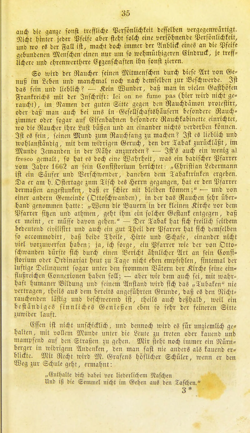 aud) bfe gange fonft trefflid)e Qkrföntid)feit beffelBen »ergegenreärtigt. mit pnter jeber pfeife aBer fte$t fold) eine »erföf;nenbe qßcrfönttdjfett, unb wo e8 ber ftall ift, mad)t bod) immer ber QlnBlirf eineg an bie «Pfeife geBunbenen 9)?enfd)en einen nur um fo fteßmütBigeren (Sinbrucf, je treffe liiere unb eBjennn'rtßere (5fgenfd)aften t^n fonfi gieren. <Bo toirb ber 3ftaud)er feinen 5)}itmenfd)en burefc biefe 9trt »on @e= nuf im SeBen unb manchmal nod) nad) bemfelBcn gur ü8efd)merbe. Sfi baö fein unb lieBltd)? — .Kein SOßunber, baf man in stielen @aftl)öfen granfrefd)3 mit ber 3nfd)rift: Ici on ne fume pas (6>r nnrb nid)t ge= raud)t), im tarnen ber guten (Sitte gegen ben gtaucBbämon torotefifrt, ober bafi man aud) Bei unö in ©efeafdwftSßäufern Befonbere 9laud)= gimmer ober fogar auf (gtfenBatynen Befonbere 3iaud)fabinette einrichtet, loo bie 3flaud)er ifyre fiufi Büfien unb an elnanber nid)tö »erberBen fönneh. Sft eS fein, feinen SKunb gum Oiaud)fang gu mad)en? 3ji eö lieBltd) unb rooßtanftänbtg, mit bem roibrigen ©erud;, ben ber £aBaf gurücfläfit, im SDZunbe Semanben in ber 3?ät)e angureben ? — Sft'S aud) ein roenig al fresco gemalt, fo l)at eä bod) eine 2BaBjr)eit, roaö ein Babifd)er Pfarrer »om 3afyre 1662 an fein Sonflfrorium Berichtet: „S^riftian Scbermann tjt ein ©äufer unb 23erfd)n>enber, bancBen bem JaBaftrinfen crgeBen. S)a er am t). Dfiertage gnm $ffd) beö ^errn gegangen, Bat er ben Pfarrer bermafien angeftunfen, bajj er fd)ier ntt Bleiben fönnen; — unb »on einer anbern ©emeinbe O0ttofd)n)anben), in ber baS Olaucfcen fefyr üBer« fianb genommen Batte: ,;5Benn bie 33auern in ber flehten J?trd)e bor bem Pfarrer ft|en unb atfymen, get)t it)m ein fotd)er ©ejtanf entgegen, baf er meint, er muffe baoon gefeit. — 35er SaBaf f/at fid) freilief; fettbem Bebeutenb chnltfirt unb aud) ein gut $t;etl ber Pfarrer Bat ffd) bentfelBen fo aecommobirt, bajj Beibe Steile, ^irte unb @d)afe, etnanber nid)t »iet »orgutoerfen fyaoen; ja, td) forge, ein Pfarrer roie ber »on Otto= fd)njanben bürfte fid) burd) einen 33erid)t ä'6,nltd)er Qlrt an fein Sonfi= ftorium ober ßrbfnariat B,eut gu Jage nid)t eBcn embfeBten, ftntemal ber luftige Delinquent fogar unter ben frommen 53ätem ber Äircfje feine ein- flu§reid)en Sonnerionen BaBen foll; — aber rote bem aud) fei, mit roaß,r= Ijaft Bnmaner 33ilbung unb feinem Qlnfianb »virb fid) baö „Subafen nie »ertragen, tßeilS au8 bem Bereits angeführten ©runbe, bafi e§ ben 9?id)t= rauefcenben läfiig unb Befdjtterenb ift, tß,eilS aud) befjf/alB, reell ein ■ßefiänbigeS finnlid)eö ©enteren cBen fo feB,r ber feineren «Sitte guroiber lauft. Sffen ift n(d)t unfcBfrflid), unb bennod) roirb e§ für ungiemlid) ge= Balten, mit »ollem DJlunbe unter bie Seute gu treten ober fauenb unb mambfenb auf ben ©trafen gu get)en. Wx fießt nofy immer ein 9iürn= Berger in rclbrfgent silnbenfcn, ben man faft nie anberö alö fauenb er* Bticfte. mt SRed)t trfrb ü)?. ©rafenS ßöftld^er @d)üler, roenn er ben äBeg gur @d)ule geßt, ermaBnt: „©ntBalte bid) babei »or ItebertirBent Stafdien Unb tf? bie Semmel nid)t im ®eljen auß ben J!afd[)en. 3*