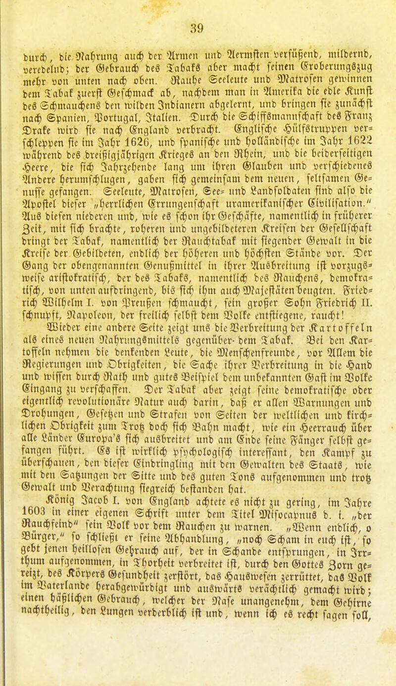 burd), bic 9?ar)rung aud) ber Firmen unb Qtermften »etfüfjenb, mitbernb, »erebelub; ber Oefirau* beS SabafS a6er mad)t feinen (SroberungSgug meir »on unten nad) oBcn. 3ftau$e Seeleute unb SRatrofen gewinnen bem JEafcaf guerft ©efd)maef ab, nad)bem man in QImcrifa bie eble Äunft beS Sd)maud)enS ben tv-ilben Snbianern abgelernt, unb Bringen fie gunä'd)ft nad) Spanien, Portugal, Stalten. Dur* bie Sd)iffSmanttfd)aft beS gratis Drafe roirb fie nad) (Snglanb »erbracht, (Snglifd)e .§ülfStrubben »er= fd)Iebben fie im Saljr 1626, unb fbanifd)e nnb I;oaänbifd)e im Satyr 1622 roetyrenb bcS breifjigjatyrigen ÄrtegeS an ben 5Hr)etn, unb bie betberfeittgen Jpeere, bie fid) 3af)rgel)enbe lang um it/rett ©lauften unb berfdjiebeneS ^tnbere ljerumfcr)tugen, gaben fid) gemetnfam bem neuen, feltfamen ®e= nuffe gefangen. Seeleute, 2Watrofen, See- unb Sanbfotbaten finb atfo bie ^boftet biefer „£)errtid)en (Srrungenfd)aft uramerttanffd)er ©ibitifation. QluS biefen nieberen unb, ft'ie eS fd)on ftjr ©efcfyäfte, namenttid) in früherer 3eit, mit fid) brad)te, rofyeren itttb ungebildeteren Greifen ber ©efeÖfd)aft bringt ber Xafcaf, namentttd) ber Olatidjtafmf mit ffegenber ©erunlt in bie greife ber ©ebflbeten, enblid) ber t)ör)eren unb työdjften Stäube bor. Der ©ang ber obengenannten ©enufmittet in ftyrer Stusoreitttng ift borgugö* meife artftofrattfd), ber beö XabafS, namenttid) be§ 9iaitd)etiS, bcmofra= tifd), bon unten aufbringen^ bis fid) ir)m attd) 9)?ajef}äten beugten, grteb* rid) 2Bift)elm L bon $reu§cn fd)maud)t, fein großer Sotyn griebrid) II. fd)nuvft, Sfavoleon, ber freittd) felfcft bem SSotfe entfttegene, raud)t! Sßieber eine anbere Seite geigt unS bie Verbreitung ber «Kartoffeln atä einee neuen 9iar)nmgSmtttelS gegenüber- bem Safcaf. 33ei ben i?ar= toffetn nehmen bie benfenben Seute, bie 9)ienfd)enfreunbe, bor etilem bie Regierungen unb Dbrigfeiten, bie Sad)e itjret Verbreitung in bie £anb unb Riffen burd) Olaty unb gutes Veifriel bem unbekannten ©aft im Volte Eingang gu berfd)ajfen. Der %aUt a6er geigt feine bemofratifd)c ober eigeutlid) revolutionäre 9?atur attd) barfn, baf er allen 3Barnungen unb Drohungen, ©efefcen unb Strafen bon Seiten ber trelttid)en unb firä)* tid)en Obrigfeit 511111 Srofc bod) fid) 33at;n mad)t, tvie ein Jpeerrattd) Ü6er alle Sauber (Suroba'S fid) ausbreitet unb am (Snbe feine ganger felbft ge= fangen fütyrt. (SS Ift rcirftid) t-fi)d)olog{fd) intereffant, ben Äampf gu überfd)auen, ben biefer (Slnbringting mit ben ©emalten beS Staats, wie mit ben Satzungen ber Sitte unb beS guten $onS aufgenommen unb tro§ ©emalt unb Verachtung ffegretd) beftanben f)at. ßönig Sacob I. bon (Snglanb ad)tete eS ntd)t gu gering, im Sal)re 1603 in einer eigenen Sd)rift unter bem Sitel 3J?ffocabnttS b. i. „ber 3ftaud)fetnb fein Volt bor bem Staufen gu warnen. „Sffienn enbtid), 0 «Bürger, fo fd)lie£t er feine Qibl)anblung, ,,nod) Sd)am in eud) ift, fo gebt jenen tyeillofen ©e^rattd) auf, ber in Sd)anbe entfbrungen, in 3rr= ttyttm aufgenommen, in ^liortyeit berbreitet ift, burd) ben@otteS Born ge= «igt, beS Jtörbers ©efunbtyett gerftört, baS ^attStuefen gemittet, baS 93olf im «Baterlanbe t)erabgeirürbigt unb auStvä'rtS i)eräd)tlid) gemacht roirb; einen ba§ltd)en ©ebraud), n^cld)er ber 5J?afe unangenehm, bem ©efiirne nad)tl)eilig, ben Hungen berberblid) ift unb, menn id) eS red)t fagen fo0