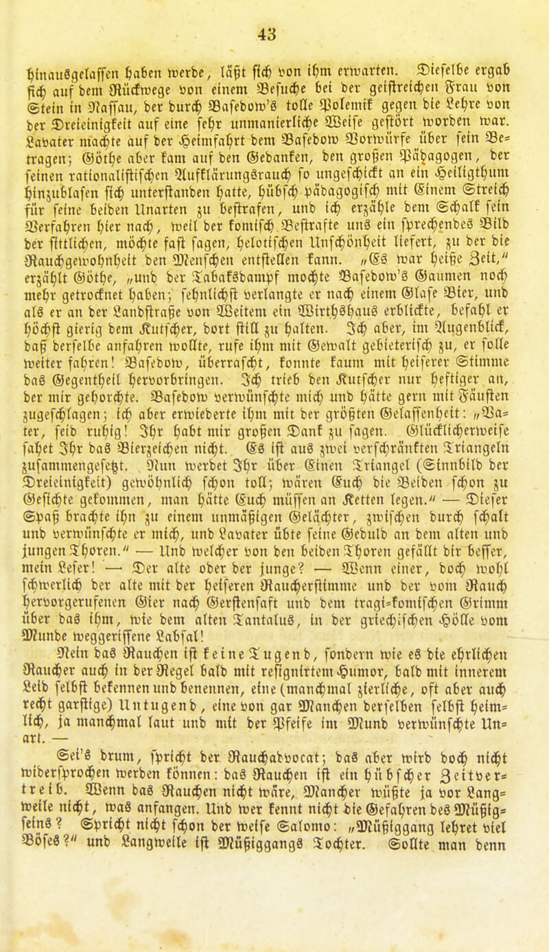 binauSgelaffen ^fsen werbe, läßt ffcfj bon ibm erwarten. £>iefelbe ergab ficfc. auf bem ötücfwege bon einem 33efucbe Sei ber geifirefd)en grau bon Stein in Staffau, ber burer) 5Bafeboh>'8 tolle $olemif gegen bie Sebje bon ber 3)reieinigfeit auf eine fefyr unmanierliche SGBeife gefiört worben war. Sabater mad)te auf ber £etmfat)rt bem SSafeboro 23orWttrfe über fein 93e= tragen; ©ötf)e aber fam auf ben ©ebanfen, ben großen $äbagogen, ber feinen rattonaItfitfdt)cn Slufflärungöraucb. fo ungefc^tcft an ein ^eiltgtljum fcfnjublafen ftcb. unterftanben $atte, ^iifefct) bäbagogifd; mit (Sinem ©tretet) für feine Selben Unarten ju befirafen, unb i$ erjä^le bem <Sct)atf fein ©erfahren t)let nad), weil ber fomffcr) SBeftrafte im« ein fbred)enbe« 93itb ber ftttlidjen, möchte faft fagen, £>elotffd)en Unfdjöntyeit liefert, p ber bie 3taud)gewobnbeft ben 2Dfenfd)en entfielien fann. „@8 war £)et§e Seit, erjagt ©ött)e, „unb ber $abaf«bambf mochte üßafebow'« ©aumen nod) met/r getroefnet t)aben; fet)nlicr)ft verlangte er nad) einem ©lafe Sier, unb als er an ber Öanbftrafie bon SBeitem ein 2Birtb«bau« erblicfte, 6efat)l er Ijöcbfi gierig bem «ßurfetyer, bort ftitl ju galten. 3ct) aber, im 3lugenblicf, ba§ berfelbe anfahren wollte, rufe it)m mit ©ercalt gebieterifer) ju, er folle weiterfahren! äkfebow, überrafd)t, fonnte faum mit Reiferer Stimme ba« ©egenttyeil t)eröor6rtngen. 3er) trieb ben Jlutfd)er nur r/eftiger an, ber mir geborgte. 33afebow berwünfcr)te mid) unb blatte gern mit häuften jugefd; lagen; fcb. aber erwieberte ibm mit ber größten ©etaffenr/ett: ,/33a= ter, feib rut/ig! 3b,r träfet mir grofjen 5£>anf ju fagen. ©lücflicljerwetfe fat)et 3b.r ba« aSierjeia)en nicfjt. (§8 ift au« §Vi>ci berfd;ränften Triangeln jufammengefe^t. Sftutt Werbet 3b,r über (Einen Triangel (©innbitb ber ©reieintgfett) gewöbnlicb fdjon toll; mären (Euer) bie Reiben fcr)on ju ©eficfjte gefommen, man b/ätte (Sud) muffen an Letten legen. — 2)tefer ©toaf brachte ib)n ju einem unmäßigen ©eläd;ter, jmifcbjen burif) fc^alt unb berwimfcf)te er mteft, unb ?abater übte feine ©ebulb an bem alten unb jungen %b,oren. — Unb Weld;er bon ben beiben 5b,oren gefällt bir beffer, mein ßefer! — «Der alte ober ber junge? — SBenn einer, boeb, raob)l fcr)werlicb ber alte mit ber Reiferen iHaudjerfttmme unb ber bom 0taud) ^erborgerufenen ©ter nacr) ©erfienfaft unb bem tragi=fomtfcr)en ©rimm über ba8 tf;m, rote bem alten JantaluS, in ber gried;;fd)en Jpöfie bom ütöunbe weggeriffene Sabfal! Sftein ba8 0taucr)en ift feine Sugenb, fonbern wie eS bte et/rlicr)en SRaucber auef) in berÖJegel batb mit reftgnirtem Jpumor, balb mit innerem Selb felbfi befennen unb benennen, eine (manchmal jierl(d)e, oft aber aueb, recr)t garftige) Untugenb, eine bon gar 3JJand}en berfelben felbfi b^eim- lieb, ja manchmal laut unb mit ber «Pfeife im 3Jcunb berroünfcbje Un« art. — Sei'« brum, ftoricr)t ber ^auebabboeat; ba8 aber mirb bod; nid^t roiberfbroeben roerben fönnen: ba§ Oiaud;en ifi ein t)n6fc^er ßeitber* treib. SGBenn baä Oiaucb,en nid)t märe, 2Jfand;er müßte ja bor 8ang= weile niebj, ma8 anfangen. Unb Wer fennt nieb, t i>k ©efaljren beö 9Kü§ig* fein« ? ©briebt nia)t fd;on ber Weife ©alomo: „gjiiißiggang lehret btel SBöfeS? unb Sangwefle ifi 3)Jügiggang8 3:od)ter. ©ollte man benn