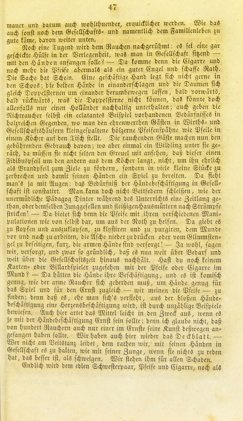 man« unb barum aud) »»ohtthuenber, erquicftfcher »»erben. 2Bte baS auch fonfi nod> bem ©efettfchaftS* unb namentlich bem Samllienleben ju gute tarne, ba»on »veiter unten. 9lofy eine Sugenb »virb bem Otaudben nachgerühmt: eS fet eine gar gefd)icfte Jgütfe in ber SSerlcgenhett, »vaS man in ©efellfchaft flfcenb — mtt ben £änben anfangen fofle? — 55a fomme benn bie Gigarre unb noch mel)r bie «Pfeife abermals als ein guter (Enget unb föaffe 3tatt). «Die ©act)e hat ©dbein. (Sine gefdjäftfge Jpanb legt fi'cf) nicht gerne in ben ©chooS; bfe befben J?änbe in einanberf^lagen unb bie 35amnen fleh gleich 35o»»eltlernen um einanber herumbetvegen taffen, balb »orivärtS, batb rücftvärtS, i»a8 bie 55o»)»ettlerne nidt>t fönnen, baS fönnte bod) allenfalls nur einen Jgollänber nachhaltig unterhalten; aua) geben bie «Nichtraucher felbtl ein eclatanteS «JBeifiJiel »orhanbenen «BebürfniffeS in hotgretchen (Segenben, »uo man ben ehremvertben ©allen in «EßtrtbS* unb ©efetlfchaftShäufern «eingehaltene t}öljerne «ßfeifenfpähne »vie Pfeile in einem Äöa)er auf ben Sifct) ließt. 35ie raudjenben ©alle machen nun ben gebührenben ©ebrauch batton; wo aber einmal ein «ffiitbting unter fie ge= rätt), ba muffen fie nicht feiten ben ©reuet mit anfel;en, baß biefer einen gftbibuSijfeil um ben anbern auS bem Jtöd^er langt, nicht, um tt)n ehrlich at§ 95ranbttfeit jum Qidi ju förbern, fonbern in »tele ftetne ©tücfe ju jerbrechen unb bamit feinen J^anben ein ©»)iel ju bereiten. 35a lieht man'S ja mit Qlttgen: baß «8ebürfni§ ber £änbebef<häftigung in ©efelt* fd)aft ift conflatirt. «Dfan fann bod) nid)t «Bettfebern fehleren, i»te ber unermüblid)e «Päbagog 35inter »»äljrenb beS Unterrichts eine ßeitlang ge= tl)an, ober bemfelben Sunggefeilen unb fteifjigen^auSntüttem nad) ©trumpfe ftrtcfen! —• 35a bietet fiel) benn bie «Pfeife mtt ihren »erfchiebenen «Kant« Mutationen i»ie »on felbtl bar, um auS ber «ftott; ju helfen. 55a giebt eS ju tlovfen unb auSjuftovfen, 51t ft»)|ltren unb ju »purgiren, bem «JKunbe »or unb nach ju arbeiten, bieQlfdbe nteber jubrüefen ober »om ©timmften= gclju befeitigen, furj, bie armen Jpänbetlnb »erforgt!— 3a »»oht, fagen »»ir, »erforgt, unb j»»ar fo grünbtich, bat) eS mm freit üoer «Bebarf unb toett über bie ©efeUfchaftSjeit hinaus nachhält. Jpatl bu nod) feinem Jlarten= ober Sitlarbfpieter jugefehen mit ber pfeife ober (Stgarre im 5Kunb? — 55a hätten bte ^änbe ihre aSefchäftigung, unb eS ill fomifd) genug, »vie ber arme Taucher fid) gefterbeu mut), um Jpänbe genug für baS ©!ptet unb für ben ©ruft jugleich — »Ott meinen bie pfeife — ju finben; benn bat) eS, ehe man ftch'S »erfief)t, au8 ber btofjen Jj?änbe= befchäftigung eine -§er$enäbefchäftigung »wirb, tfl burd) mtjählige Seifpiele beriefen. «Mud) hier artet baS ÜJiittet leid)t in ben 3>»ecf au§, »»enn eä je mit ber ^änbebefchäftigung (Srnfl fein fotlte; benn ich gtaube nicht, ba§ »on hunbert Tauchern auch nur einer im (grnfie feine ^un|l bct)t»egen an= gefangen haben fotlte. 2Bir haben auch hier »vieber baö 35e cfbtatt. — QBer nicht am SSeitStans teibet, bem rathen »»ir, mit feinen Jgänben in ©efetlfchaft eä ju hatten, roie mit feiner 3unge, »wenn fie nichts j« reben hat, ba8 beffer i|l, als fa)»ueigen. 2ßir liehen ihm für allen ©d)aben. Snblich »»irb bem ebten ©chmelleripaar, «Pfeife unb Sigarre, noch als