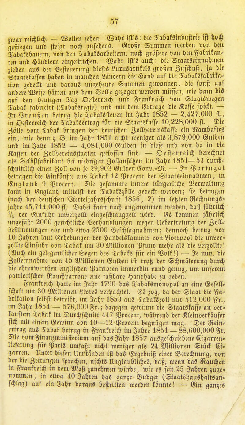 $War reichlich. — «Kotten fehen. Waf)t ift'8: bie S'aBafolnbufWe tft hod) gelegen'unb fieigt nod) nufe$en8. ©rofje Summen »erben tion ben Sabafäßauem, tion ben SaBaWarBeitern, nod) größere tion ben ftaßrtfan* ten unb -fcänbtem efngeftriehen. 2Ba$r ift'3 aud): bie Staatseinnahmen jictjen auS ber «Betreuerung biefeä SuxuSartifelS großen 3fd)ufi, ja bie ©taatStaffen Mafien in mannen Säubern bie £anb auf bie SaBafäfaBrifa* tion geberft unb barauS ungeheure ©ummen gewonnen, bie fonfi auf anbere Sßeife Ratten auä beut SSolfe gebogen werben muffen, wie benn Bi3 auf ben gütigen Sag Defterretcr) unb granfreid) tion ©taatöwegen Saßaf faßricirt (SaßafSregie) unb mit brat (Ertrage bie Jtaffe ftoieft. — 3n Greußen Betrug bie Saßafäfleuer im 3ahr 1852 - 2,427,000 ff., in Defterreld) ber SaBafSertrag für bie ©taatöfaffe 10,228,000 fl. 3>ie ßöflc »ont SaBaf Bringen ber beutfd)en 3otltiereingfaffe ein 9camhafte3 ein, wie beim j. SB. im Satyr 1851 nicht weniger al3 3,879,000 ©utben unb im 3atjr 1852 — 4,081,000 ©utben in btefe unb tion ba in bie Raffen ber 3otttiereinäftaaten gefloffen ftnb. — Deflerretd) Beregnet alö ©elßfifaßrifant Bei niebrigen ßoflanfä^en im Satyr 1851—53 burd)= fd)nittlid) einen 3ott »on je 29,902 ©utben Sonti.=3J?. — 3n Portugal Betragen bie Sinfünfte auä $aßaf 12 «Brocent ber Staatseinnahmen, in Snglanb 9 «Brocent. 3)te gefammte innere Bürgerliche 23erwaltung fann in Snglanb mittelft ber 3;aBafäjöQe gebeeft werben 5 fte Betrugen (naety ber beutfetyen SBiertetjatyröfchrift 1856, 2) im legten JJtectynungS* jatyre 45,714,000 fl. 35aBei fann noch angenommen werben, baß jährlich V3 ber ginfuhr untief0dt eingefchmuggelt wirb. SS fommen jährlich ungefähr 2000 gerichtliche SSerhanblungen wegen Ueßertretung ber 3°^= ßeftimmungen tior unb etwa 2500 SSefchlagnahmen; bennoch Betrug tior 10 fahren taut Srtyeßungen ber «§anbel3fammer tion Sitierpoot bie untier* §olIte @fttfut)r tion $aßaf um 30 2tfiltionen *Bfunb mehr als bie tierjollte! (2tud) ein gelegentlicher ©egon beä ZabaU für ein SBotf!) — 3e nur, bie Solleinnahme tion 45 QWtflionen ©utben ifi trofc ber @d)mäterung burd) bie ehrenwerthen engltfctyen 5Batrio!en immerhin runb genug, um unferem tiatriotifchen 9lauchtiatrone eine faßßare <§anbhaBe ju geBen. ftranfretd) $atte rat 3af?r 1790 baö SaBaförnonotiot an eine ©efefU fchaft um 30 «ÜHtlionen StoreS »erdachtet. Sä 50g, ba ber «Staat bie %a= Brifatfon fetßfi BetreiBt, im 3abj 1853 auS Sa6afg$olI nur 512,000 ftr., im 3ahr 1854 — 576,000 ftr.; bagegen gewinnt bie ©taatSfaffe an tier* fauftem SaBaf im $urd)fd)nitt 447 «Brocent, währenb ber Jtteintierfäufer fleh mit einem ©ewinn tion 10—12**Brocent Begnügen mag. 35er 9tein=< ertrag auö Saßaf Betrug in ftranfretd) im^re 1851— 88,600,000 gr. 3)te tiomginanjmfnifterium auf baSSaht 1857 au3gefd)ricBene Sigarren» liefernng für «Baris umfaßt nicht weniger als 24 Ütfitlionen ©tücf SU garren. Unter btefen llmftänben ifi baS Stgeßniß einer «Berechnung, tion ber bie 3eitungen ftirad)en, nichts UnglauBlicheS, baß, wenn baS hauchen in granfreich in bem ü»af zunehmen würbe, wie eS feit 25 Sahren suge=> nommen, in etwa 40 3ahren baö ganje «Bubget (©taatöhauShalt3an= fchlag) auf ein 3ahr barauö Beitritten werben fönnte! — Sin gan&ee /