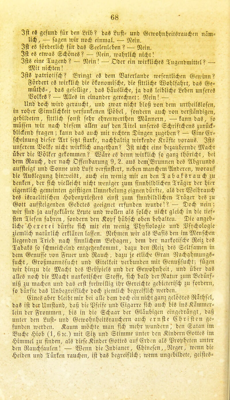 3tf cö gefunb für ben Scib? baS Suft= unb @cmobnl)eitSraucbfn näm* Itdj, — fagcn mir nodj einmal. — 0?efn. 3fl eS förberttct) für baS Seelenleben ? — gficin. 3ft eS ctmaS ©djöneS ? — mein, mabrltdj nld)t! 3ftS eine Sugenb ? — 97ein! — Dber ein roirfticbeS Sugenbmittel ? — mt nieten! 3ft3 patriotlfcf;? ©ringt eS bem 93aterlanbe mefentlfcfcen ©eminn? ftörbert c$ mlrHfcr; bie ofonomif^e, bie fittlidje 2Bot>lfaf/tt, baS ®e= mütb>, baS gcfedtge, baS bäuSlt<r)e, fa baS leibliche geben unfereS SßolfeS? — QlöeS in etttanber geregnet: 9?efn! — llnbbocr) mirb geraupt, unb gmar nidj)t blofj bon bem urtl;eilSIofen, in ro^er ©innlid)feit üerfunf'enen Stöbet, fonbern aud) üou berftä'nbigen, gebilbeten, fittlfcf; fonji fe^r er/renmertt;cn Scannern, —fannbaS, fo muffen mir nad) biefem allen auf ben Sittel unfereS ©djriftchenS jurücf= bltcfenb fragen; fann baS aud? mit regten JDtngen gugeben? — (Sine(Sr= fdjeinung biefer Qlrt fe|t frarfe, nachhaltig mfrfenbe Gräfte üorauS. 3ftS unferem 35olfe nicht mirflfch angetan? 3{t nicht eine begaubernbe 2J?ad?t über bie QSölfer gefommen'? SBä're eS benn mirflid) fo gang thörfd&t, bei bem SRaucr), ber nach Offenbarung 9, 2. aus benV93runnen beS QlbgrunbS aufftetgt unb Sonne unbfiuft »erfinfierr, neben manchem Qlnberen, morauf bie QluSlegung r)inmei8t, aucr) ein mentg mit an ben XafcafSrauch gu benfen, ber fid) bieöefcht nicht menfger gum ftnnbtlbticben Präger ber hier eigentlich gemeinten geijtigen Umnebelung eignen bürfte, als ber $ßeir)rauch beS iSraelitifchen Jg>ot)en£rtefier3 einfi gum finnbilblid^cn- Präger beS gu ©Ott auffteigenben ©ebcteS geeignet erfunben mürbe!? — SDocb nein; mir fhtb ja aufgeklärte Seute unb motten als fötale nict)t gleich in bie tief* jlen Siefen fahren, fonbern ben Jlofcf bübfeh oben behalten. 35fe angeb= liebe Jpezerei bürfte fid) mit ein menig ^tjflologte unb $f^d)ologte jiemlid) natürlich erflä'ren laffen. «Keimten mir als SSaftS ben im ÜWenfcbcn liegenben Srfeb nad) ftnnlidjem 93et;agen, bem ber narfotifc^e Sftetj beS StabafS fo fdjmeidjelnb entgegenfommt, bagu ben Sfteig beS ©eltfamcn in bem ©enuffe bon Seiter unb Staud), bagu je etliche ©ran 0tadjat)numgS= fudjt, ®rofjmannSfud)t unb (Sitelfeit »etbunben mit ©enu^fud)t; fügen mir t)ingu bie Wlafyt beö 93etftofel8 unb ber @emol)nr)eit, unb über baS alles noch bie Wacht narfottfeher ©toffe, fidj balb ber Statur jum 33ebürf= ntjj ju machen unb baö erfi freimtllig tbr ©ereilte gebtetertfa) gu forbern, fo bürfte ba§ Unbegreifliche bod? jiemlid) begreiflich merben. (Sincö aber bleibt mir bei a(le bem bod; ein nidjt gang gelöste^ 3ftatr)fel, ba§ ffi berUmfianb, ba§ bie pfeife unb ßigarre jid) audj bis inSÄä'mmcr^ lein ber frommen, bis in bie ©d)aar ber ©laubigen eingebrängt, ba§ unter ben Sujl* unb ©emobnt)eitSraud;ern audj ernfte 6l;riften ge= funben merben. Jtaum möchte man ffdj mdjx munbem; ben ©atan im S3udjc -§iob (1, 6jc.) mit ©i§ unb ©timme unter ben Ätnbern ©otteS im Gimmel gu ftnbcn, als btefeJtinbet©otteS anfärben als ^ro^cten unter ben Otauchfaulen! — SBenn bfeSnbianer, Sf)inefen,.Sieger, menn bie gelben unb Surfen raupen, ift baS begreiflich; menn ungebilbete, geifieS*