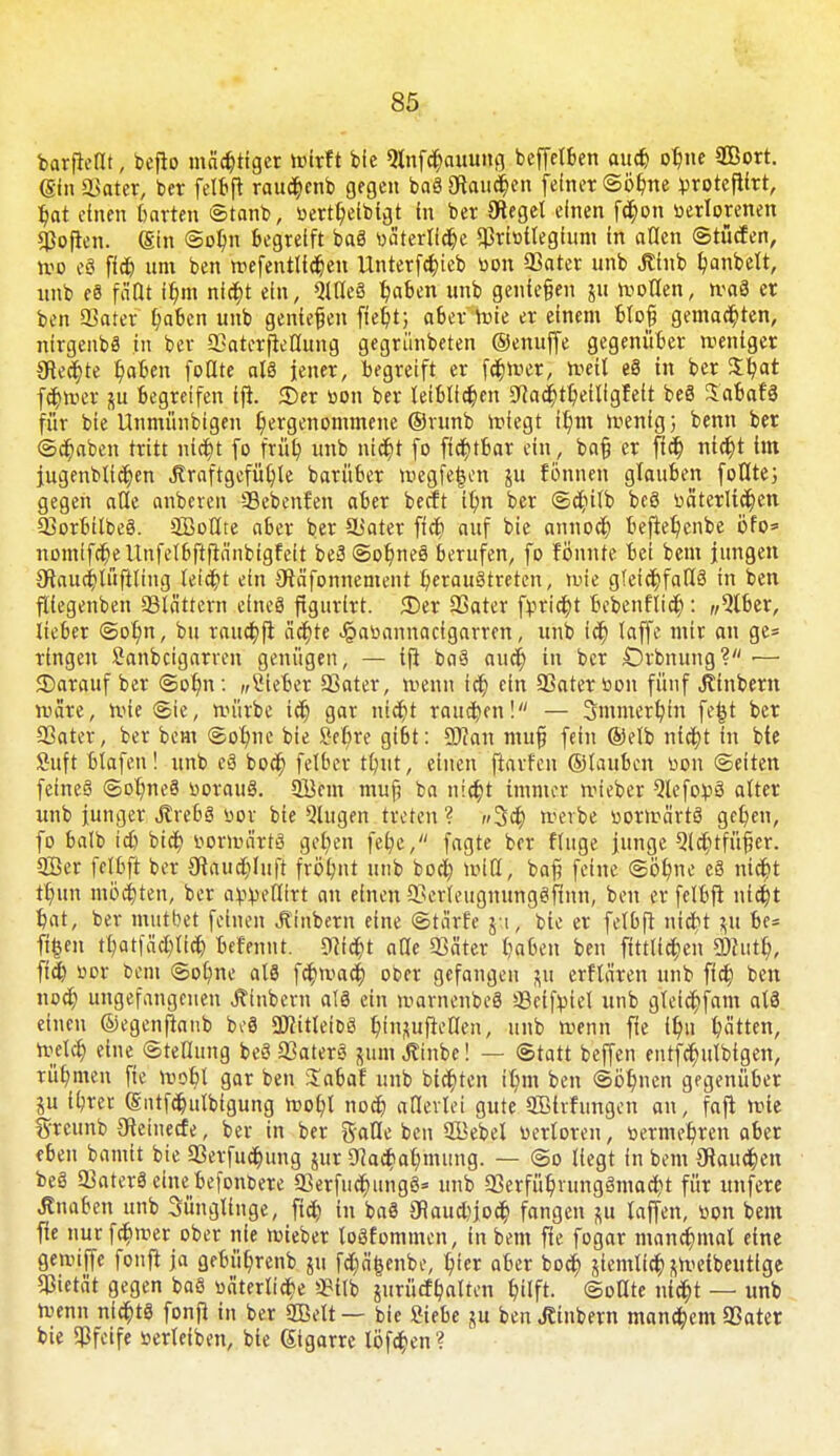 barflellt, depo mächtiger wirft die Qlnfchauung deffelben au* ohne 9Bort. ©nSJater, ber felbft rau^enb gegen baä Staufen feiner ©örme protcfllrt, hat einen harten ©tanb, vertheibigt in ber Olegel einen f<§on verlorenen pofren. (Sin ©o!)n begreift baS väterliche Privilegium in allen ©tücfen, wo eS fict) um ben wefentlichen Unterfchieb von Pater unb Jtlnb bandelt, nnb eS fä'Dt ihm nicht ein, QXtleS haben unb genießen ju wollen, waS er ben Pater haben unb genießen fleht; aber Wie er einem bloß gemachten, nirgends in ber Paterjteflung gegründeten ©enuffe gegenüber weniger 9tecr)te haben fodte als iener, begreift er fairer, weit eS in ber Jtyat fchwer \u begreifen ifh ©er von ber leiblichen S^achtheiligfett beS SabafS für bie Unmünbigen hergenommene ©runb wiegt ihm Wenig} benn ber Schaben tritt nicht fo früh ub nicht fo fichtbar ein, baß er fleh nicht im jugendlichen «ftraftgcfüljle barüber wegfegen ju fönnen glauben füllte; gegen alle anderen Pebenfen aber deeft ihn der ©dulb beS väterlichen PorbitbeS. SBoltte aber ber Süater fich auf bie annoch beflehcnbe öfo* nomifcheltnfetbftfiänbigfeit be3©ot)neS berufen, fo fönnte bei beut jungen Olauchlüftling leicht ein Otä'fonnement heraustreten, wie gleichfalls in ben fliegenben blättern eines ftgurirt. <Der Pater fvricht bebenflich: «5lber, lieber ©ohn, bu rauchft ächte Jg>avannacfgarren, unb ich faffc wir an Se= ringen Sanbcigarren genügen, — ifi baS auch in ber Örbnung? •— SDarauf ber ©ohn: „ßieber Pater, wenn ich ein Pater von fünf Jtfnbern wäre, wie ©ie, würbe ich 9ar i$t rauchen! — Smmerhin fe£t der Pater, der dem ©ohne die Set/re gibt: üftan muß fein ©elb nicht in die Suft blafen! und eä doch felber tftnt, einen ftarfen ©tauben von ©eiten feine§ ©ohneS voraus. 2Bem muß da nicht immer wieder Qlcfo^S alter und junger JlvebS vor die Qlugen treten ? »»Sa) werde vorwärts gehen, fo bald id) dich vorwärts gehen feb,e, fagte der finge junge Qtchtfüßer. 3Ber fetbft der Otauchlufi frölmt und doch roiH, baß feine ©ohne eS nicht thun mochten, ber avveflirt an einen PerleugmmgSftnn, ben er felbft nicht hat, ber mutbet feinen Jtinbern eine ©tärfe j i, die er felbft nicht &ü bc= fi&en thatfächtich befennt. Sticht alle Sßäter haben den fittlichen 5Wun% fich vor dem ©ohne als fehwach oder gefangen ui erftären und fich den nod; ungefangenen hindern als ein warnendes Peifviel und gteichfam alS einen ©egenftanb beö üflitleioS htnuufietfen, und wenn fte ihn hätten, welch eine Stellung deS PaterS juim Äinbe! — Statt beffen entfcr)utbtgen, rühmen fte wohl gar ben Xabaf unb bieten ihm ben ©öhnen gegenüber ju ihrer (Sntfchulblgung wohl noch allerlei gute PMrfungen an, fafl wie fyrcunb 3tetnecfe, ber in ber gaHe ben Pkbel verloren, vermehren aber eben damit bie Perfuchung uir Nachahmung. — ©o liegt in bem Wauden deS PaterS eine befonbere PerfuchungS* und 33erfühnmgSmacht für unfere Änafcen und Sünglinge, fich in daS 3Raud)joch fangen gii la|fen, von dem fie nurfchwer oder nie wieber toSfommcn, in bem fte fogar manchmal eine gewijfe fonfi ja gebührenb ni fettende, h'er aber doch jiemlich ftWeideuttge Pietät gegen baS väterliche 3?itb jurücfhaltcn hilft, ©ollte nicht — unb Wenn nichts fonfi in ber ffielt— die Siebe gu den hindern manchem Pater bie Pfeife verleiden, die gigarre löfchen?