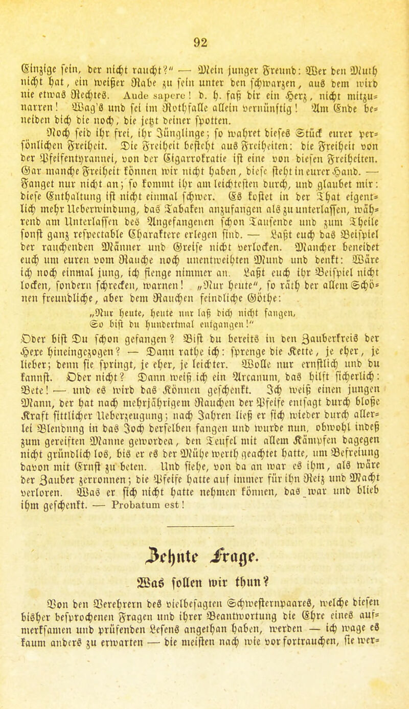 (Sfnjige fein, ber nicht raucht? — ä)?cin junger Sreunb: QBer ben Shttr/ ntd)t hat, ein roeijjer 9iabe ff In unter ben fcfylr-arjen, auä bem nnrb nie etmaä 3dcd;teä. Aude sapcre ! b. h- fafj blr ein £er$, nicht mitju* narren! ffiag'S unb fei im Oiothfalle aGetn bernünftig ! 2lm (Snbe be* neiben bid) blc nod), bie fegt betner fpotten. 9(od) feib ihr frei, it?r 3üngllnge; fo höhtet biefeö Stücf eurer per* fönlichen Freiheit. 35tc g'nu'heit befiel;* auä ^rctticiten: bie grei^eit »on ber *Bfeifentl)rannei, uon ber Sigarrofratie tfi eine »on biefen Freiheiten. @ar mandje Freiheit fönnen mir nicht haben, biefe fielet in eurer <£>anb. — Sänget nur nicht an; fo fommt it/t amleichtcften burch, unb glaubet mir: biefe (Enthaltung ijt nid)t einmal fd)tver. (£8 fofiet in ber 3f)at eigent* lid) mehr Ucberminbung, ba3 Xabafen anzufangen olö ju unterlaffen, roah5 renb am Unterlaffen beö Angefangenen fcf>on Saufenbe unb $um Steile fonfl ganj refpectable (Sr/arafterc erlegen ftnb. — J}a§t euer) baö 33eifptel ber raud)enben SJJänner unb ©reife nicht üerlocfen. Ü)Jand)er beneibet euer) um euren toom £Raud)e noch unentmethten 2)?unb unb benft: SBäre ich noch einmal jung, id) ftenge nimmer an. £afjt eud) ihr 93eifptel nicht locfen, fonbern fd)recfeu, marnen! w9dut feilte, fo tä'th ber allem @chö* neu freunblid)e, aber bem 3taud)en feinDtid;e ©ött/e: „9tur fjeute, beute nur lafj bid) nid)t fangen, <£o btfi bu hunbevhnal entgangen! £)ber bifi S)u fd)on gefangen ? SBift bu berette in ben 3auberfrei3 ber Jijexc hineingezogen? — JDann rathe id): fprenge bie J?ette, je et/er, je lieber; benn fie fpringt, je e^er, je leidter. SBoöe nur ernfilid) unb bu fannfi. Ober nicht? 5)ann meif? id) ein 9lrcanunt, ba§ hilft ftd)erlid): 99ete! — unb e8 ivirb ba§ «Können gefchenft. 3ch tveijj einen jungen SJiann, ber hat nad) mehrjährigem Zäuchen ber pfeife entfagt burd) blo§e Jtraft ftttlid;er Hebel-Beugung; nad) Sauren lief er ftch mieber burd) aller* lei aälenbnng in baö 3od) berfelben fangen unb mürbe nun, obmoht inbefj jum gereiften 2)?anne gemorbea, ben Seufel mit allem kämpfen bagegen nid)t grünblich loö, bfö er eg ber CDfülje mertr) geartet hatte, um Befreiung bab'on mit ©ruft ju beten. Unb ftet/e, bon ba an mar eä tym, al8 roare ber 3«6er jerronnen; bie pfeife hatte auf immer für ihn Oteij unb üJ?ad;t nertoren. ©aä er ffd; ntd)t hatte nehmen fö'nnen, baä mar unb Blieb ihm gefd)enft. — Probatum est! 2Baö fotten mir t^un? 93on ben 23erehrern beä öielbefagten (g>d)uieficrnpaare8, welche biefen biöhi'r befprod;enen fragen unb ihrer üBeantmortung bie (Ehre eines auf* merffamen unb prüfenben Sefenö angetr)an hahen, merben — ich ^age «8 faum anberei ju ermarten — bie meiflen nad) mie öor fortraud}en, ftemer*